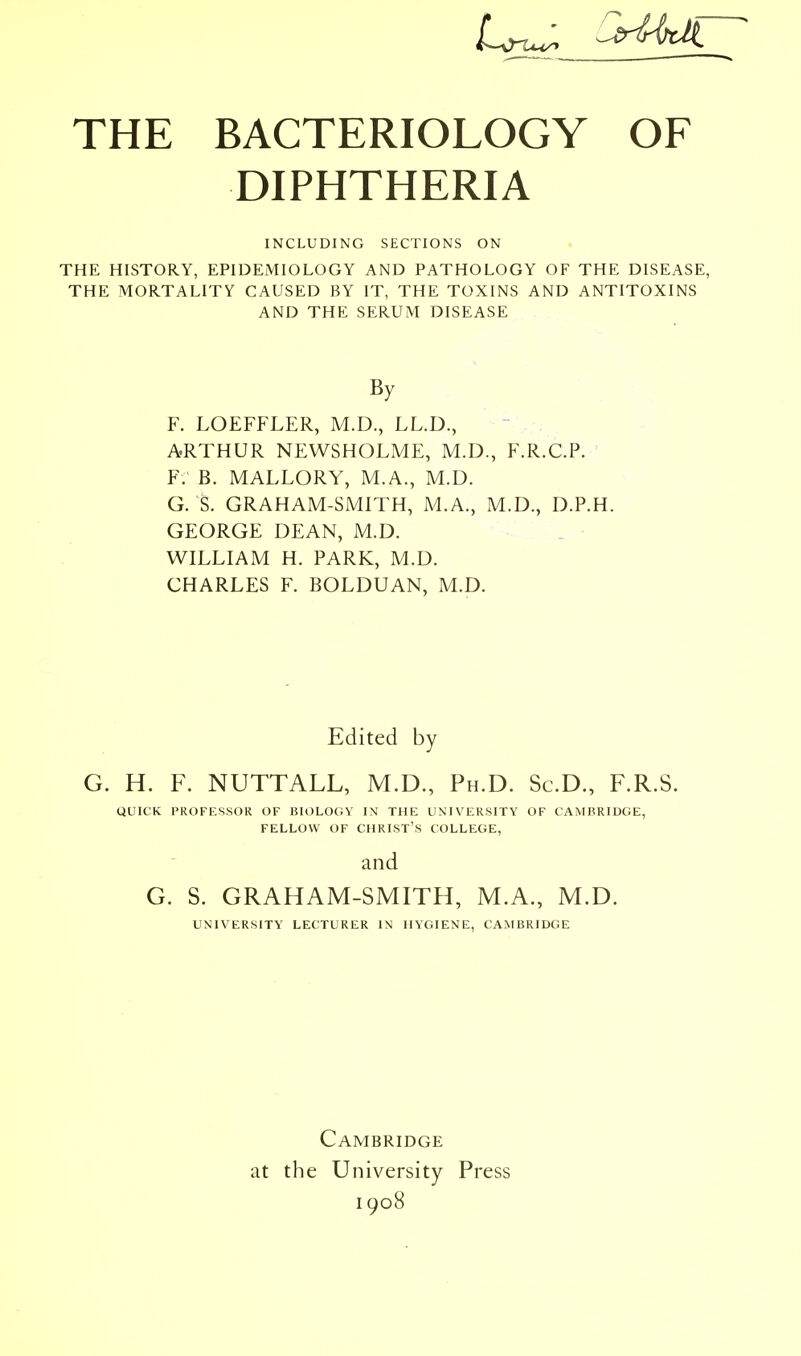 DIPHTHERIA INCLUDING SECTIONS ON THE HISTORY, EPIDEMIOLOGY AND PATHOLOGY OF THE DISEASE, THE MORTALITY CAUSED BY IT, THE TOXINS AND ANTITOXINS AND THE SERUM DISEASE By F. LOEFFLER, M.D., LL.D., ARTHUR NEWSHOLME, M.D., F.R.C.P. F. B. MALLORY, M.A., M.D. G. S. GRAHAM-SMITH, M.A., M.D., D.P.H. GEORGE DEAN, M.D. WILLIAM H. PARK, M.D. CHARLES F. BOLDUAN, M.D. Edited by G. H. F. NUTTALL, M.D., Ph.D. Sc.D., F.R.S. QUICK PROFESSOR OF BIOLOCiV IX THE UNIVERSITY OF CAMBRIDGE, FELLOW OF CHRIST'S COLLEGE, and G. S. GRAHAM-SMITH, M.A., M.D. UNIVERSITY LECTURER IN HYGIENE, CAMBRIDGE Cambridge at the University Press 1908