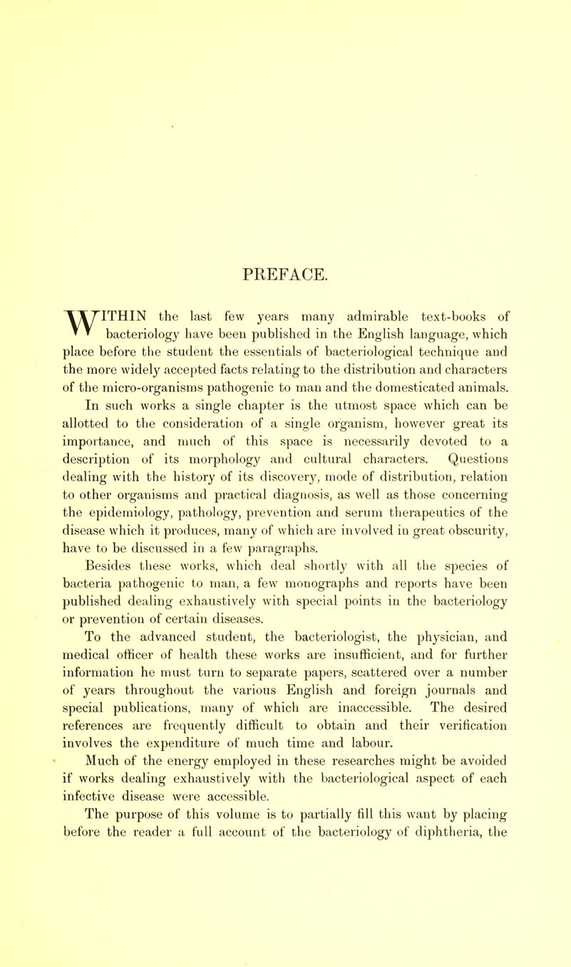 PREFACE. ITHIN the last few years many admirable text-books of * ^ bacteriology have been published in the English language, which place before the student the essentials of bacteriological technique and the more widely accepted facts relating to the distribution and characters of the micro-organisms pathogenic to man and the domesticated animals. In such works a single chapter is the utmost space which can be allotted to the consideration of a single organism, however great its importance, and much of this space is necessarily devoted to a description of its morphology and cultural characters. Questions dealing with the history of its discovery, mode of distribution, relation to other organisms and practical diagnosis, as well as those concerning the epidemiology, pathology, prevention and serum therapeutics of the disease which it produces, many of which are involved in great obscurity, have to be discussed in a few paragraphs. Besides these works, which deal shortly with all the species of bacteria pathogenic to man, a few monographs and reports have been published dealing exhaustively with special points in the bacteriology or prevention of certain diseases. To the advanced student, the bacteriologist, the physician, and medical officer of health these works are insufficient, and for further information he must turn to separate papers, scattered over a number of years throughout the various English and foreign journals and special publications, many of which are inaccessible. The desired references are frequently difficult to obtain and their verification involves the expenditure of much time and labour. Much of the energy employed in these researches might be avoided if works dealing exhaustively with the bacteriological aspect of each infective disease were accessible. The purpose of this volume is to partially fill this want by placing before the reader a full account of the bacteriology of diphtheria, the