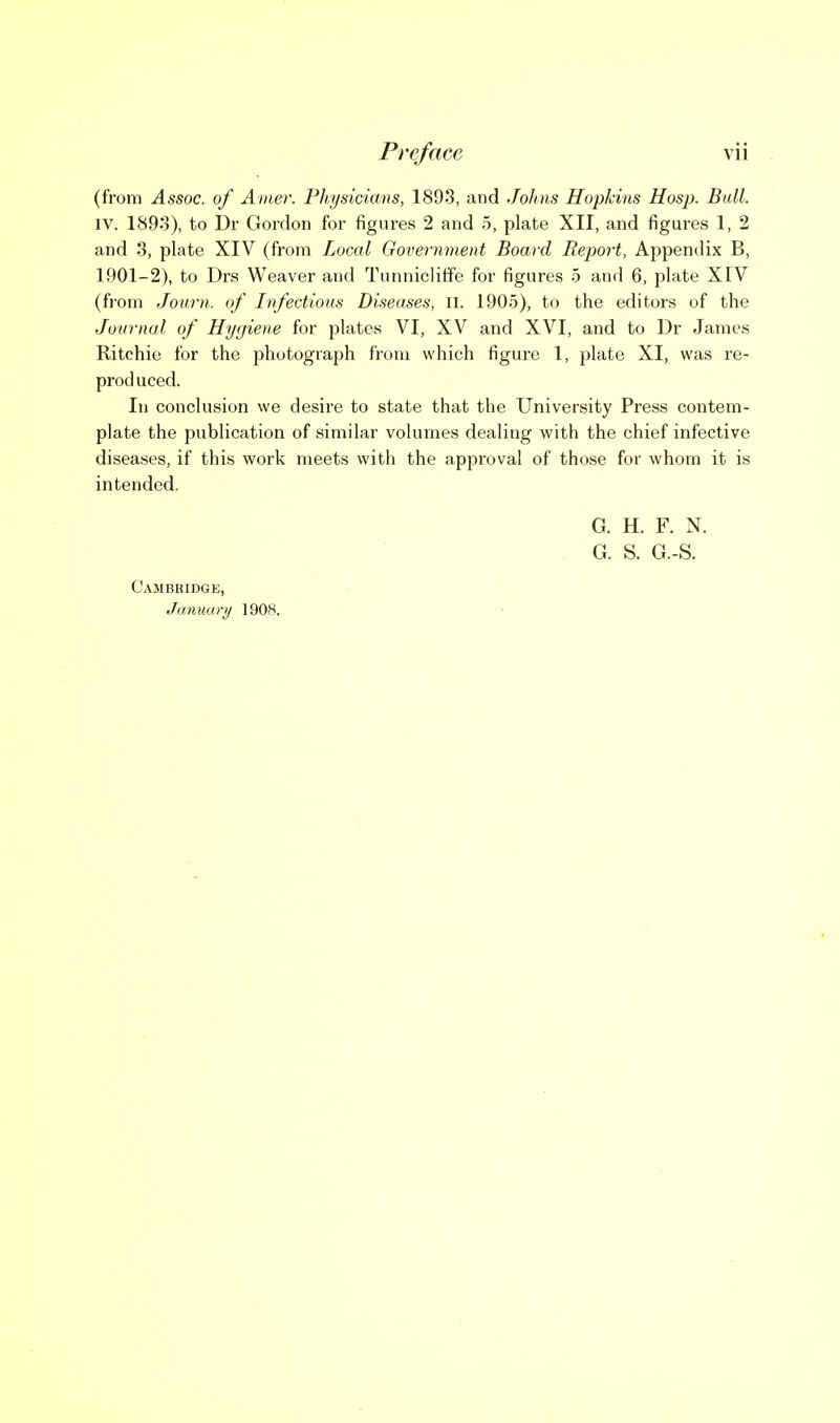 (from Assoc. of Amer. Physicians, 1893, and Johns Hopkins Hosp. Bull. IV. 1893), to Dr Gordon for figures 2 and 5, plate XII, and figures 1, 2 and 3, plate XIV (from Local Government Board Report, Appendix B, 1901-2), to Drs Weaver and TunniclitFe for figures 5 and 6, plate XIV (from Journ. of Infectious Diseases, II. 1905), to the editors of the Journal of Hygiene for plates VI, XV and XVI, and to Dr James Ritchie for the photograph from which figure 1, plate XI, was re- produced. In conclusion we desire to state that the University Press contem- plate the publication of similar volumes dealing with the chief infective diseases, if this work meets with the approval of those for whom it is intended. G. H. F. N. G. S. G.-S. Cambridgk, Januaty 1908.