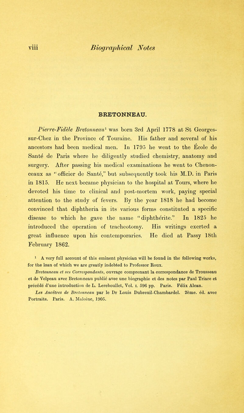BRETONNEAU. Pierre-Fidele Bretonneau'^ was born 3rd April 1778 at St Georges- sur-Chez in the Province of Touraine. His father and several of his ancestors had been medical men. In 1795 he went to the Ecole de Sant^ de Paris where he diligently studied chemistry, anatomy and surgery. After passing his medical examinations he went to Chenon- ceaux as  officier de Sante, but subsequently took his M.D. in Paris in 1815. He next became physician to the hospital at Tours, where he devoted his time to clinical and post-mortem work, paying special attention to the study of fevers. By the year 1818 he had become convinced that diphtheria in its various forms constituted a specific disease to which he gave the name  diphtherite. In 1825 he introduced the operation of tracheotomy. His writings exerted a great influence upon his contemporaries. He died at Passy 18th February 1862. 1 A very full account of this eminent physician will be found in the following works, for the loan of which we are greatly indebted to Professor Boux. Bretonneau et sen Correspondants, ouvrage comprenant la correspondance de Trousseau et de Velpeau avec Bretonneau public avec une biographie et des notes par Paul Triare et prec6d6 d'une introduction de L. Lereboullet, Vol. i. 596 pp. Paris. Yilix Alcan. Les Ancetres de Bretonneau par le Dr Louis Dubreuil-Chambardel. 2eine. ^d. avec Portraits. Paris. A. Maloine, 1905.