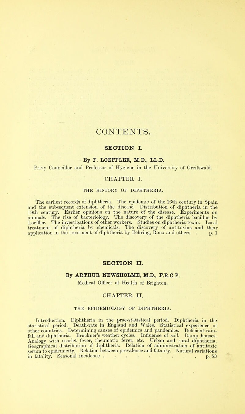 CONTENTS. SECTION I. By F. LOEFFLER, M.D., LL.D. Privy Councillor and Professor of Hygiene in the University of Greifswald. CHAPTER I. THE HISTORY OF DIPHTHERIA. The earliest records of diphtheria. The epidemic of the 16th century in Spain and the subsequent extension of the disease. Distribution of diphtheria in the 19th century. Earlier opinions on the nature of the disease. Experiments on animals. The rise of bacteriology. The discovery of the diphtheria bacillus by Loeffler. The investigations of other workers. Studies on diphtheria toxin. Local treatment of diphtheria by chemicals. The discovery of antitoxins and their application in the treatment of diphtheria by Behring, Roux and others . p. 1 SECTION II. By ARTHUR NEWSHOLME, M.D., F.R.C.P. Medical Officer of Health of Brighton. CHAPTER II. THE EPIDEMIOLOGY OF DIPHTHERIA. Introduction. Diphtheria in the prae-statistical period. Diphtheria in the statistical period. Death-rate in England and Wales. Statistical experience of other countries. Determining causes of epidemics and pandemics. Deficient rain- fall and diphtheria. Bruckner's weather cycles. Influence of soil. Damp houses. Analogy with scarlet fever, rheumatic fever, etc. Urban and rural diphtheria. Geographical distribution of diphtheria. Relation of administration of antitoxic serum to epidemicity. Relation between prevalence and fatality. Natural variations- in fatality. Seasonal incidence p. 53-