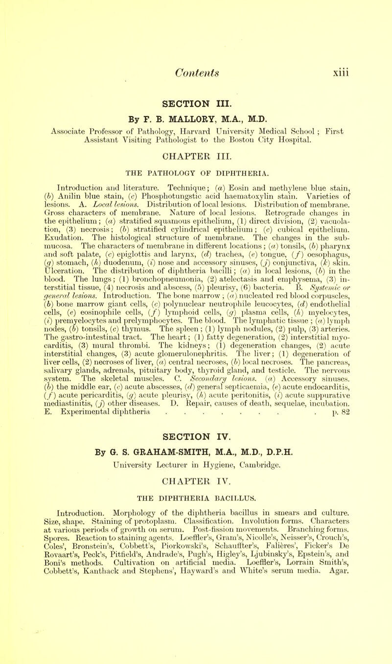 SECTION III. By F. B. MALLORY, M.A., M.D. Associate Professor of Pathology, Harvard University Medical School ; First Assistant Visiting Pathologist to the Boston City Hospital. CHAPTER III. THE PATHOLOGY OF DIPHTHERIA. Introduction and literature. Technique; (a) Eosin and methylene blue stain, (h) Anilin blue stain, (c) Phosphotungstic acid haematoxylin stain. Varieties of lesions. A. Local lesions. Distribution of local lesions. Distribution of membrane. Gross characters of membrane. Nature of local lesions. Retrograde changes in the ei)ithelium; («) stratified squamous epithelium, (1) direct division, (2) vacuola- tion, (3) necrosis; (6) stratified cylindrical epithelium; (c) cubical epithelium. E.xudation. The histological structure of membrane. The changes in the sub- mucosa. The characters of membrane in difl'erent locations ; («) tonsils, {h) pharynx and soft palate, (c) epiglottis and larynx, {d) trachea, (e) tongue, (/) oesophagus, {g) stomach, (A) duodenum, {i) nose and accessory sinuses, {j) conjunctiva, {k) skin. Ulceration. The distribution of diphthei'ia bacilli; (a) in local lesions, {h) in the blood. The lungs; (1) bronchopneumonia, (2) atelectasis and emphysema, (3) in- terstitial tissue, (4) necrosis and abscess, (5) pleurisy, (6) bacteria. B. Systemic or general lesions. Introduction. The bone marrow ; {a) nucleated red blood corpuscles, (6) bone marrow giant cells, {c) polynuclear neutrophile leucocytes, {d) endothelial cells, (e) eosinophile cells, (/) lymi)hoid cells, (g) plasma cells, (A) myelocytes, (;') premyelocytes and prelymphocytes. The blood. The lymphatic tissue ; («) lymph nodes, (6) tonsils, (c) thymus. The spleen ; (1) lymph nodules, (2) pulp, (3) arteries. The gastro-intestinal tract. The heart; (!) fatty degeneration, (2) inter-stitial myo- carditis, (3) mural thrombi. The kidneys; (1) degeneration changes, (2) acute interstitial changes, (3) acute glomerulonejjhritis. The liver; (1) degeneration of liver cells, (2) necroses of liver, («) central necroses, (b) local necroses. The pancreas, salivary glands, adrenals, pituitary body, thyroid gland, and testicle. The nervous system. The skeletal muscles. C. Secondary lesions, (a) Accessory sinuses. (b) the middle ear, (c) acute abscesses, (d) general septicaemia, (e) acute endocarditis, (/) acute pericarditis, (g) acute pleurisy, (/;) acute peritonitis, (?') acute suppiu'ative mediastinitis, (j) other diseases. D. Repair, causes of death, sequelae, incubation. E. Experimental diphtheria . p. 82 SECTION IV. By G. S. GRAHAM-SMITH, M.A., M.D., D.P.H. University Lecturer in Hygiene, Cambridge. CHAPTER IV. THE DIPHTHERIA BACILLUS. Introduction. Morphology of the diphtheria bacillus in smears and culture. Size, shape. Staining of protoplasm. Classification. Involution forms. Characters at various periods of growth on serum. Post-fission movements. Branching forms. Spores. Reaction to staining agents. Loefller's, Gram's, NicoUe's, Neisser's, Crouch's, Coles', Bronstein's, Cobbett's, Piorkowski's, Schaufiter's, Failures', Picker's De Rovaart's, Peck's, Pitfield's, Andrade's, Pugh's, Higley's, Ljubinsky's, Epstein's, and Boni's methods. Cultivation on artificial media. Loeffler'.s, Lorrain Smith's, Cobbett's, Kanthack and Stephens', Hayward's and White's serum media. Agar.