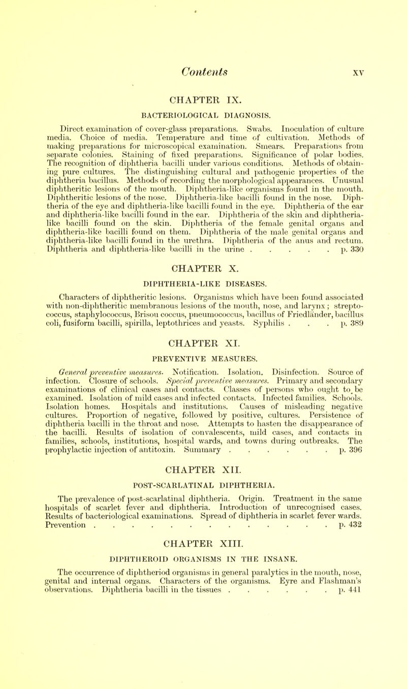 CHAPTER IX. BACTERIOLOGICAL DIAGNOSIS. Direct examination of cover-glass preparations. Swabs. Inoculation of culture media. Choice of media. Temperature and time of cultivation. Methods of making preparations for microscopical examination. Smears. Preparations from separate colonies. Staining of fixed preparations. Significance of polar bodies. The recognition of diphtheria bacilli under various conditions. Methods of obtain- ing pure cultures. The distingiushing cultural and pathogenic properties of the dii»htheria bacillus. Methods of recording tlie morphological appearances. Unusual diphtheritic lesions of the mouth. Diphtheria-like organisms found in the mouth. Dijihtheritic lesions of the nose. l)ii)htheria-like bacilli found in the nose. Diph- theria of the eye and diphtheria-like bacilli found in the eye. Diphtheria of the ear and diphtheria-like bacilli found in the ear. Diphtheria of the skin and diphtheria- like bacilli found on the skin. Diphtheria of the female genital organs and diphtheria-like bacilli found on them. Diphtheria of the male genital organs and diphtheria-like bacilli found in the urethra. Diphtheria of the anus and rectum. Diphtheria and dijjhtheria-like liacilli in the urine p. 330 CHAPTER X. DIPHTHERIA-LIKE DISEASES. Characters of diphtheritic lesions. Organisms which have been found associated with non-diphtheritic membranous lesions of the mouth, nose, and larynx ; strejito- coccus, staphylococcus, Brisou coccus, pneumococcus, bacillus of Fricdlander, bacillus coli, fusiform bacilli, spirilla, leptothrices and yeasts. Syphilis . . • P- 389 CHAPTER XI. PREVENTIVE MEASURES. General preventive measures- Notification. Isolation. Disinfection. Source of infection. Closure of schools. Special preventive measures. Primary and secondary examinations of clinical cases and contacts. Classes of persons who ought to_be examined. Isolation of mild cases and infected contacts. Infected families. Schools. Isolation homes. Hospitals and institutions. Causes of misleading negative cultures. Proportion of negative, followed by positive, cultures. Persistence of diphtheria bacilli in the throat and nose. AttemiJts to hasten the disappearance of the bacilli. Results of isolation of convalescents, mild cases, and contacts in families, schools, institutions, hospital wards, and towns during outbreaks. The prophylactic injection of antitoxin. Summary ...... p. 396 CHAPTER XII. POST-SCARLATINAL DIPHTHERIA. The prevalence of post-scarlatinal dijihtheria. Origin. Treatment in the same hospitals of scarlet fever and diphtheria. Introduction of unrecognised cases. Results of bacteriological examinations. Spread of diphtheria in scarlet fever wards. Prevention p. 432 CHAPTER XIIT. DIPHTHEROID ORGANISMS IN THE INSANE. The occurrence of diphtheriod organisms in general paralytics in the mouth, nose, genital and internal organs. Characters of the organisms. Eyre and Flashman's observations. Diphtheria bacilli in the tissues p. 441