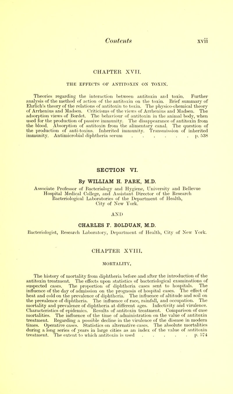 CHAPTER XVII. THE EFFECTS OF ANTITOXIN ON TOXIN. Theories regarding the interaction between antitoxin and toxin. Further analysis of the method of action of the antitoxin on the toxin. Brief summary of Ehriich's theory of the relations of antitoxin to toxin. The physico-chemical theory of Arrhenius and Madscn. Criticisms of the views of Arrhenius and Madsen. The adsorption views of Bordet. The behaviour of antitoxin in the animal body, when used for the production of passive immunity. The disappearance of antitoxin from the blood. Absorption of antitoxin from the alimentary canal. The question of the production of anti-toxins. Inherited immunity. Transmission of inherited immunity. Antimicrobial diphtheria serum p. 538 SECTION VI. By WILLIAM H. PARK, M.D. Associate Professor of Bacteriology and Hygiene, University and Bellevue Hospital Medical College, and Assistant Director of the Research Bacteriological Laboratories of the Department of Health, City of New York. AND CHARLES F. BOLDUAN, M.D. Bacteriologist, Research Laboratory, Department of Health, City of New York. CHAPTER XVIII. MORTALITY. The history of mortality from diphtlieria before and after the introduction of the antitoxin treatment. The effects upon statistics of bacteriological examinations of suspected cases. The proportion of diphtheria cases sent to hospitals. The influence of the day of admission on the prognosis of hospital cases. The effect of heat and cold on the prevalence of diphtheria. The influence of altitude and soil on the prevalence of diphtheria. The influence of race, rainfall, and occupation. The mortality and prevalence of diphtheria at different ages. Infectivity and virulence. Characteristics of epidemics. Results of antitoxin treatment. Comparison of case mortalities. The influence of the time of administration on the value of antitoxin treatment. Regarding a possible decline in the virulence of the disease in modern times. Operative cases. Statistics on alternative cases. The absolute mortalities during a long series of years in large cities as an index of the value of antitoxin treatment. The extent tr> which antitoxin is used p. 574