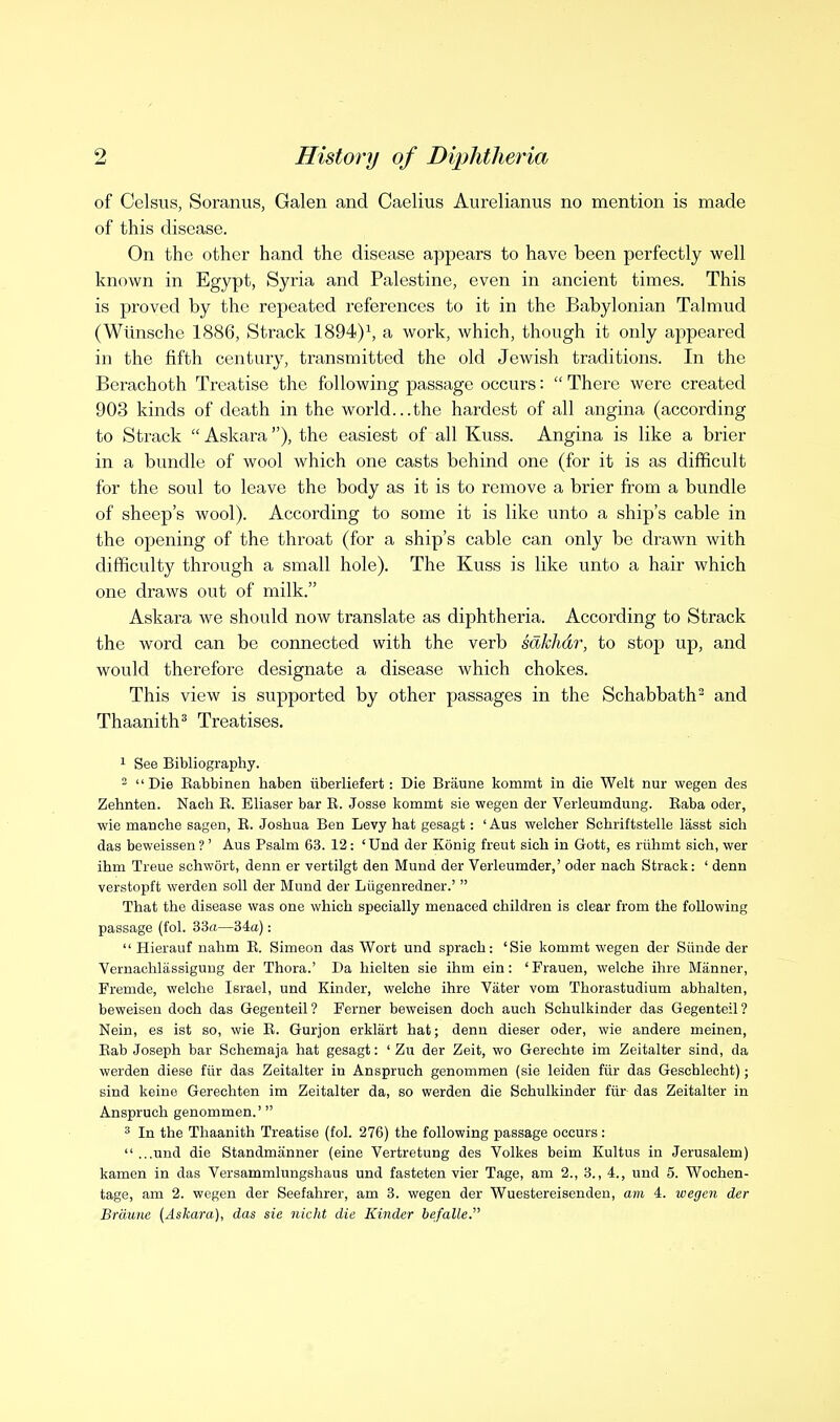 of Celsus, Soranus, Galen and Caelius Aurelianus no mention is made of this disease. On the other hand the disease appears to have been perfectly well known in Egypt, Syria and Palestine, even in ancient times. This is proved by the repeated references to it in the Babylonian Talmud (Wiinsche 1886, Strack 1894)^ a work, which, though it only appeared in the fifth century, transmitted the old Jewish traditions. In the Berachoth Treatise the following passage occurs:  There were created 903 kinds of death in the world...the hardest of all angina (according to Strack  Askara), the easiest of all Kuss. Angina is like a brier in a bundle of wool which one casts behind one (for it is as difficult for the soul to leave the body as it is to remove a brier from a bundle of sheep's wool). According to some it is like unto a ship's cable in the opening of the throat (for a ship's cable can only be drawn with difficulty through a small hole). The Kuss is like unto a hair which one draws out of milk. Askara we should now translate as diphtheria. According to Strack the word can be connected with the verb sdkhdr, to stop up, and would therefore designate a disease which chokes. This view is supported by other passages in the Schabbath^ and Thaanith^ Treatises. 1 See Bibliography. 2 Die Eabbinen haben iiberliefert: Die Braune kommt in die Welt nur wegen des Zehnten. Nach E. Eliaser bar R. Josse kommt sie wegen der Verleumdung. Raba oder, wie manche sagen, E. Joshua Ben Levy hat gesagt: ' Aus welcher Schriftstelle lasst sich das beweissen ? ' Aus Psalm 63. 12 : 'Und der Konig freut sich in Gott, es riihmt sich, wer ihm Treue schwort, denn er vertilgt den Mund der Verleumder,' oder nach Strack: ' denn verstopft werden soli der Mund der Liigenredner.'  That the disease was one which specially menaced children is clear from the following passage (fol. 33a—34a):  Hierauf nahm E. Simeon das Wort und sprach: 'Sie kommt wegen der Siinde der Vernachlassigung der Thora.' Da hielten sie ihm ein: Trauen, welche ihre Manner, Fremde, welche Israel, und Kinder, welche ihre Vater vom Thorastudium abhalten, beweisen doch das Gegenteil ? Ferner beweisen doch audi Schulkinder das Gegenteil ? Nein, es ist so, wie E. Gurjon erklart hat; denn dieser oder, wie andere meinen, Eab Joseph bar Schemaja hat gesagt: ' Zu der Zeit, wo Gerechte im Zeitalter sind, da werden diese fiir das Zeitalter in Anspruch genommen (sie leiden fiir das Geschlecht) j sind keine Gerechten im Zeitalter da, so werden die Schulkinder fiir das Zeitalter in Anspruch genommen.' ' In the Thaanith Treatise (fol. 276) the following passage occurs :  ...und die Standmanner (eine Vertretung des Volkes beim Kultus in Jerusalem) kamen in das Versammlungshaus und fasteten vier Tage, am 2., 3., 4., und 5. Wochen- tage, am 2. wegen der Seefahrer, am 3. wegen der Wuestereisenden, am 4. wegen der Braune (Askara), das sie nicht die Kinder befalle.