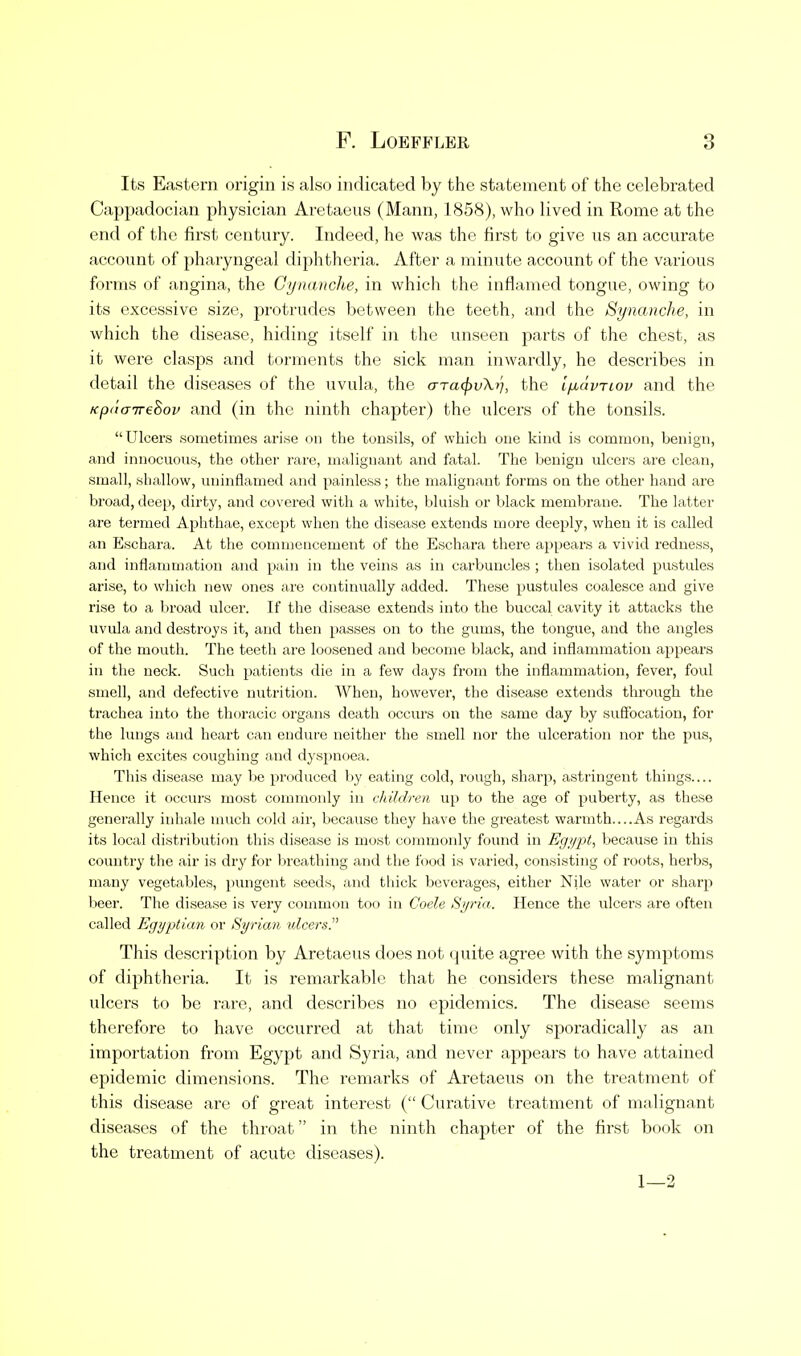 Its Eastern origin is also indicated by the statement of the celebrated Cappadocian physician Aretaeus (Mann, 1858), who lived in Rome at the end of the first century. Indeed, he was the first to give us an accurate account of pharyngeal diphtheria. After a minute account of the various forms of angina, the Gynanche, in which the inflamed tongue, owing to its excessive size, protrudes between the teeth, and the Synanche, in which the disease, hiding itself in the unseen parts of the chest, as it were clasps and torments the sick man inwardly, he describes in detail the diseases of the uvula, the aTa^vXr], the i^avTiov and the Kpt'taireBov and (in the ninth chapter) the ulcers of the tonsils. Ulcers sometimes arise on the tonsils, of which one kind is common, benign, and innocuous, the other rare, malignant and fatal. The benign ulcers are clean, small, shallow, uninflamed and painless; the malignant forms on the other hand are broad, deep, dirty, and covered with a white, bluish or black membrane. The latter are termed Aphthae, except when the disease extends more deeply, when it is called an Eschara. At tlie commencement of the Eschara there appears a vivid redness, and inflammation and pain in the veins as in carbuncles ; then isolated pustules arise, to which new ones are continually added. These pustules coalesce and give rise to a broad ulcer. If the disease extends into the buccal cavity it attacks the uvula and destroys it, and then passes on to the gums, the tongue, and the angles of the mouth. The teeth are loosened and become black, and inflammation appears in the neck. Such patients die in a few days from the inflammation, fevei-, foul smell, and defective nutrition. When, however, the disease extends through the trachea into the thoracic organs death occurs on the same day by suffocation, for the lungs and heart can endure neither the smell nor the ulceration nor the pus, which excites coughing and dyspnoea. This disease may be produced by eating cold, rough, sharp, astringent things Hence it occurs most commonly in children up to the age of puberty, as these generally inhale much cold air, because they have the greatest warmth As regards its local disti'ibution this disease is most commonly found in Egypt, because in this country the air is dry for breathing and the food is varied, consisting of roots, herbs, many vegetables, pungent seeds, and thick beverages, either Nile water or sharp beer. The disease is very common too in Coele Syria. Hence the ulcers are often called Egyptian or Syrian idcersj' This description by Aretaeus does not quite agree with the symptoms of diphtheria. It is remarkable that he considers these malignant ulcers to be rare, and describes no epidemics. The disease seems therefore to have occurred at that time only spoi'adically as an importation from Egypt and Syria, and never appears to have attained epidemic dimensions. The remarks of Aretaeus on the treatment of this disease are of great interest ( Curative treatment of malignant diseases of the throat in the ninth chapter of the first book on the treatment of acute diseases). 1—2