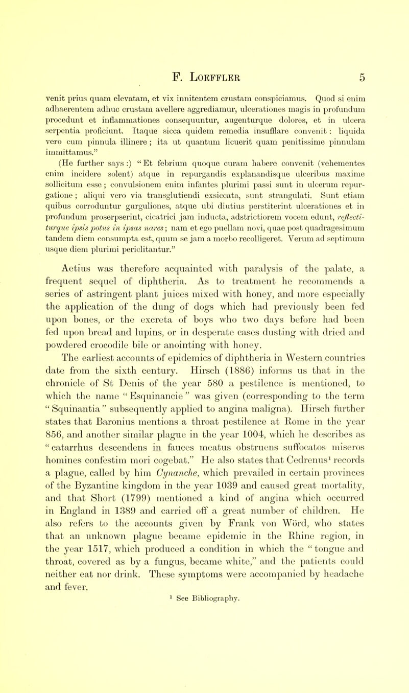 venit prius quam elevatam, et vix innitentem crustam conspiciamus. Quod si enim adhaerentem adhuc crustam avellere aggrediamur, ulcerationes magis in profundum proceduiit et inflamiaationes consequuntur, augenturque dolores, et in ulcera serpentia proficiunt. Itaque sicca quidem remcdia insufflare convcnit: liquida vero cum j)iunula illinere ; ita ut quantum licuerit quam penitissime pinnulam immittamus. (He further says:) Et febrium cpioque cm'ani habere convcnit (vehementes enim incidere solent) atque in repurgandis explauandisque ulceribus maxime sollicitum esse ; convulsionem enim infantes pUirimi passi sunt in ulcerum repur- gatione ; aliqui vero via transghitiendi exsiccata, sunt strangulati. Sunt etiam quibus corroduntur gurguliones, atque ubi diutius perstiterint ulcerationes et in profundum proserpserint, cicatrici jam inducta, adstrictiorem vocem edunt, reflecti- turque ipsis potus in ipsas nares; nam et ego puellam novi, quae post quadragesimum tandem diem consumpta est, quimi se jam a morbo recolligeret. Verum ad septimum usque diem plurimi periclitantur. Aetius was therefore acqi;ainted with paralysis of the palate, a frequent sequel of diphtheria. As to treatment he recommends a series of astringent plant juices mixed with honey, and more especially the application of the dung of dogs which had previously been fed upon bones, or the excreta of boys who two days before had been fed upon bread and lupins, or in desperate cases dusting with dried and powdered crocodile bile or anointing with honey. The earliest accounts of epidemics of diphtheria in Western countries date from the sixth century. Hirsch (1886) informs us that in the chronicle of St Denis of the year 580 a pestilence is mentioned, to which the name  Esquinancie  was given (corresponding to the term  Squinantia  subsequently applied to angina maligna). Hirsch further states that Baronius mentions a throat pestilence at Rome in the year 856, and another similar plague in the year 1004, which he describes as  catarrhus descendens in fixuces meatus obstruens suffocates miseros homines confestim mori cogebat. He also states that Cedrenus' records a plague, called by him Cynanche, which prevailed in certain provinces of the Byzantine kingdom in the year 1039 and caused great mortality, and that Short (1799) mentioned a kind of angina which occurred in England in 1389 and carried off a great number of children. He also refers to the accounts given by Frank von Word, who states that an iinknown plague became epidemic in the Rhine region, in the year 1517, which produced a condition in which the  tongue and throat, covered as by a fungus, became white, and the patients could neither eat nor drink. These symptoms were accompanied by headache and fever. 1 See Bibliography.