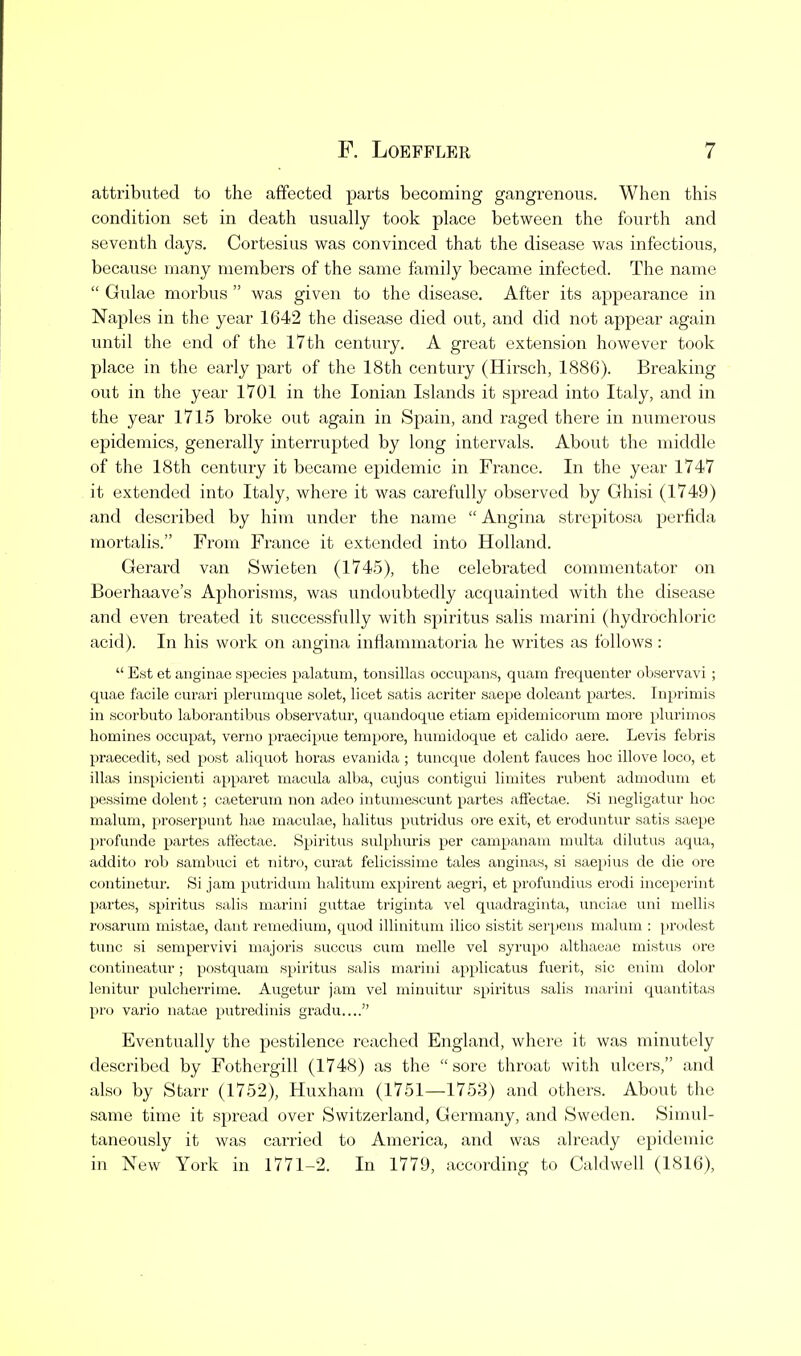 attributed to the affected parts becoming gangrenous. When this condition set in death usually took place between the fourth and seventh days. Cortesius was convinced that the disease was infectious, because many members of the same family became infected. The name  Gulae morbus  was given to the disease. After its appearance in Naples in the year 1642 the disease died out, and did not appear again until the end of the 17th century. A great extension however took place in the early part of the 18th century (Hirsch, 1886). Breaking out in the year 1701 in the Ionian Islands it spread into Italy, and in the year 1715 broke out again in Spain, and raged there in numerous epidemics, generally interrupted by long intervals. About the middle of the 18th century it became epidemic in France. In the year 1747 it extended into Italy, whei'e it was carefully observed by Ghisi (1749) and described by him under the name  Angina strepitosa perfida mortalis. From France it extended into Holland. Gerard van Swieten (174.5), the celebrated commentator on Boerhaave's Aphorisms, was undoubtedly acquainted with the disease and even treated it successfully witli spiritus salis marini (hydrochloric acid). In his work on angina inflammatoria he writes as follows :  Est et anginae species palatum, tonsillas occupans, quam frequenter observavi ; quae facile eurari plerurnque solet, licet satis acriter saepe doleant partes. Inprimis in scorbuto laborantibus observatur, quandoque etiam epidemicorum more plurioios homines occupat, verno praecipue tempore, humidoque et calido aere. Levis febris praecedit, sad post aliquot boras evanida ; tuncque dolent fauces hoc illove loco, et illas inspicienti apparet macula alba, cujus contigui limites rubent admodum et pessime dolent; caeterum non adeo intumescunt partes affectae. Si negligatur hoc malum, proserpunt hae maculae, lialitus putridus ore exit, et eroduntiu' satis saepe profunde partes aftectac. Spiritus sulphuris per campanain multa dilutus aqua, addito rob sambuci et nitro, curat felicissime tales anginas, si saepius de die ore continetur. Si jam putridum halitum expirent aegri, et profundius erodi inceperint partes, spiritus salis marini guttae triginta vel quadraginta, unciae uni mellis rosarum mistae, dant reinedium, quod illinitum ilico sistit serpens malum ; prodest tunc si sempervivi majoris succus cum melle vel syrupo althaeae mistus ore contineatur; postquam spiritus salis marini applicatus fuerit, sic enim dolor lenitur pulcherrime. Augetur jam vel rniuuitur spiritus salis marini quantitas pro vario natae putredinis gradu.... Eventually the pestilence reached England, where it was minutely described by Fothergill (1748) as the sore throat with ulcers, and also by Starr (1752), Huxham (1751—1753) and others. About the same time it spi'ead over Switzerland, Germany, and Sweden. Simul- taneously it was carried to America, and was already epidemic in New York in 1771-2. In 1779, according to Caldwell (1816),