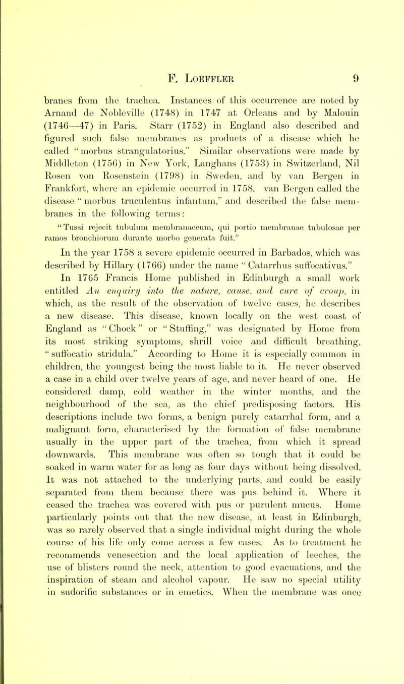 branes from the trachea. Instances of this occurrence are noted by Arnaud de Nobleville (1748) in 1747 at Orleans and by Malouin (1746—47) in Paris. Starr (1752) in England also described and figured such false membi'anes as products of a disease which he called  morbus strangulatorius. Similar observations were made by Middleton (1756) in New York, Langhans (1753) in Switzerland, Nil Rosen von Rosenstein (1798) in Sweden, and by van Bergen in Frankfort, where an epidemic occurred in 1758. van Bergen called the disease  morbus truculentus infantum, and described the false mem- branes in the following terms: Tussi rejecit tubulum memhrauaceum, qui portio membranae tubulosae per ramos bronchioruni durante morbo generata fuit. In the year 1758 a severe epidemic occurred in Barbados, which was described by Hillary (1766) under the name  Catarrhus suffocativus. In 1765 Francis Home published in Edinburgh a small work entitled An enquiry into the nature, cause, and cure of croup, in which, as the result of the observation of twelve cases, he describes a new disease. This disease, known locally on the west coast of England as  Chock or  Stuffing, was designated by Home from its most striking symptoms, shrill voice and difficult breathing,  suffocatio stridula. According to Home it is especially common in children, the youngest being the most liable to it. He never observed a case in a child over twelve years of age, and never heard of one. He considered damp, cold weather in the winter months, and the neighbourhood of the sea, as the chief predisposing factors. His descriptions include two forms, a benign purely catarrhal form, and a malignant form, characterised by the formation of false membrane usually in the upper part of the trachea, from which it spread downwards. This membrane was often so tough that it could be soaked in warm water for as long as four days without being dissolved. It was not attached to the undez'lyiiig parts, and could be easily separated from them because there was pus behind it. Where it ceased the trachea was covered with pus or purulent mucus. Home particularly points out that the new disease, at least in Edinburgh, was so rarely observed that a single individual might during the whole course of his life only come across a few cases. As to treatment he reconunends venesection and the local application of leeches, the use of blisters round the neck, attention to good evacuations, and the inspiration of steam and alcohol vapour. He saw no special utility in sudorific substances or in emetics. When the membrane was once