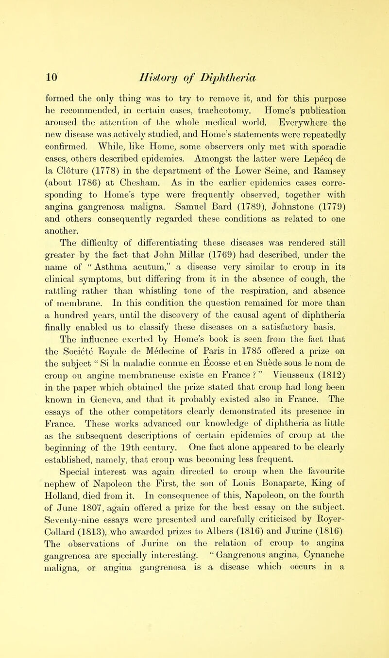 formed the only thing was to try to remove it, and for this purpose he recommended, in certain cases, tracheotomy. Home's publication aroused the attention of the whole medical world. Everywhere the new disease was actively studied, and Home's statements were repeatedly confirmed. While, like Home, some observers only met with sporadic cases, others described epidemics. Amongst the latter were Lepecq de la Cloture (1778) in the department of the Lower Seine, and Ramsey (about 1786) at Chesham. As in the earlier epidemics cases corre- sponding to Home's type were frequently observed, together with angina gangrenosa maligna. Samuel Bard (1789), Johnstone (1779) and others consequently regarded these conditions as related to one another. The difficulty of differentiating these diseases was rendered still greater by the fact that John Millar (1769) had described, under the name of  Asthma acutum, a disease very similar to croup in its clinical symptoms, but differing fi-om it in the absence of cough, the rattling rather than whistling tone of the respiration, and absence of membrane. In this condition the question remained for more than a hundred years, until the discovery of the causal agent of diphtheria finally enabled us to classify these diseases on a satisfactory basis. The influence exerted by Home's book is seen from the fact that the Society Royale de Medecine of Paris in 1785 offered a prize on the subject  Si la maladie connue en Ecosse et en Suede sous le nom de croup ou angine membraneuse existe en France? Vieusseiax (1812) in the paper which obtained the prize stated that croup had long been known in Geneva, and that it probably existed also in France. The essays of the other competitors clearly demonstrated its presence in France. These works advanced our knowledge of diphtheria as little as the subsequent descriptions of certain epidemics of croup at the beginning of the 19th century. One fact alone appeared to be clearly established, namely, that croup was becoming less frequent. Special interest was again directed to croup when the favourite nephew of Napoleon the First, the son of Louis Bonaparte, King of Holland, died from it. In consequence of this. Napoleon, on the fourth of June 1807, again offered a prize for the best essay on the subject. Seventy-nine essays were presented and carefully criticised by Royer- Collard (1813), who awarded prizes to Albers (1816) and Jurine (1816) The observations of Jurine on the relation of croup to angina gangrenosa are specially interesting.  Gangrenous angina, Cynanche maligna, or angina gangrenosa is a disease which occurs in a