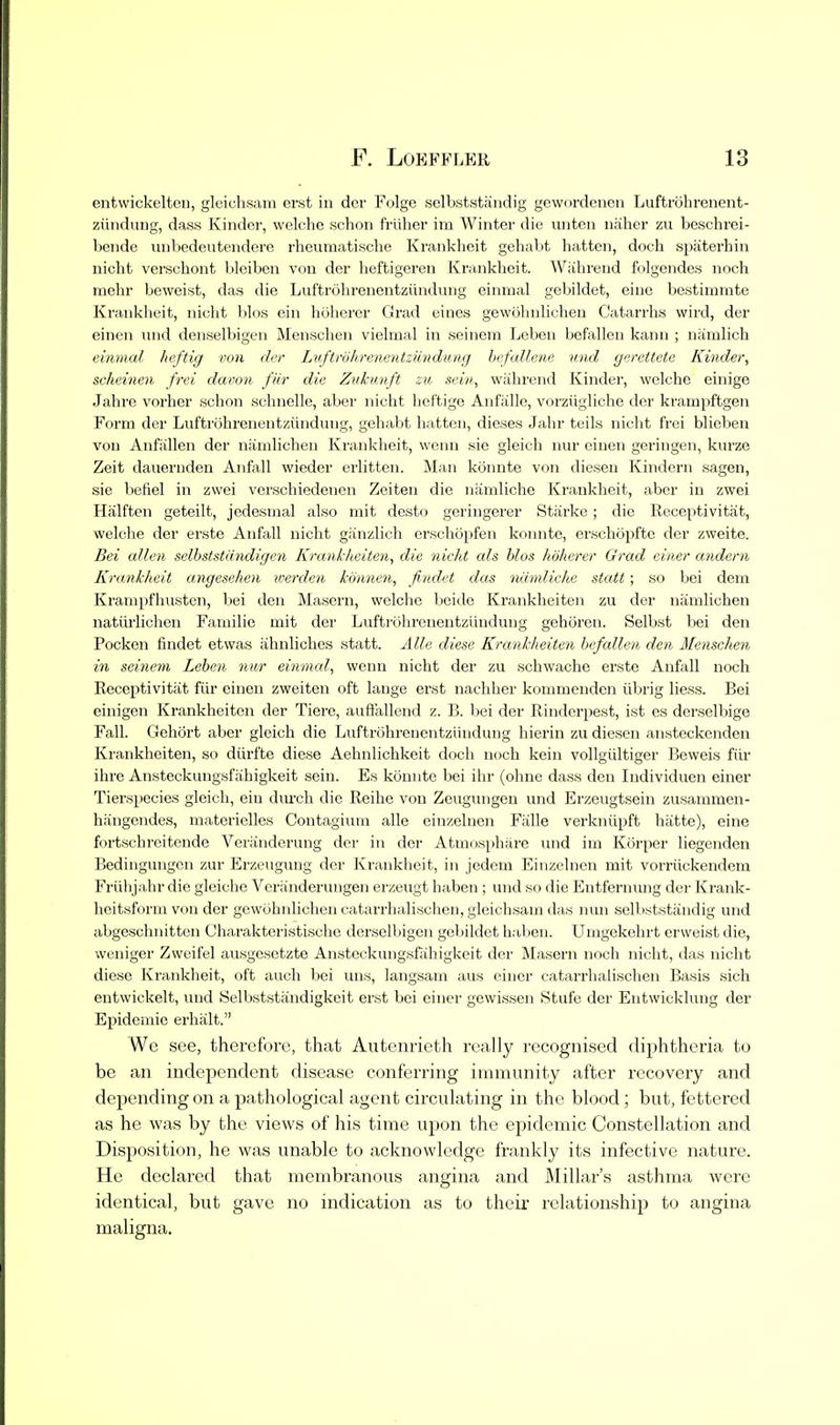 entwickelten, gleichsam erst ia dcr Folge solbststiindig gewordenen Luftrohrenent- ziuidung, dass Kinder, welche schon frliher im Winter die unten nhiher zu beschrei- bende unbedeutendere rheumatische Krankheit gehabt batten, doch spaterhin nicht verschont blciben von dcr heftigeren Kninkbeit. Wiihrend folgendes noch mehr beweist, das die Luftrobreaentziindung einrual gebildet, einc bestimmte Krankheit, nicht bios ein hoherer Grad eines gewobnlichen Catarrhs wird, der einen imd denselbigen Menschen vielmal in seinem Leben befallen kann ; namlich eiiimal heftig von der Luftrdhrenentziindung hefallene mid gerettete Kinder, scheinen frei davon fiir die Zvkunft zu sein, wiihrend Kinder, welche einige Jahre vorher schon schnelle, aber nicht heftige Anfalle, vorziigliche der krampftgen Form der Luftrohrenentziindung, gehabt batten, dieses Jahr tails nicht frei blieben von Anfixllen der namlicheu Krankheit, wenn sie gleicli nur eiuen geringen, kurze Zeit daiiernden Anfall wieder erlitten. Man konnte von dieseu Kindern sagen, sie befiel in zwei vcrschiedenen Zeiten die namliche Krankheit, aber in zwei Hiilften geteilt, jedesnial also mit desto geringerer Starke; die Roceptivitat, welche der erste Anfall nicht giinzlich erschopfen konnte, erschopfte der zweite. Bei alien selhststdndigen Krankiteiten, die nicht als bios hoherer Grad einer andern Krankheit angesehen werden kmmen, findet das namliche statt; so bei dem Kranipfhusten, bei den Masern, welclie boiilo Krankheiten zu der namlichen natiirlichen Familie mit dei' Luftrohrenentziindung gehoren. Selbst bei den Pocken findet etwas ahnliches statt. Alle diese Krankheiten befallen den Menschen in seinem Leben nur einmal, wenn nicht der zu schwache erste Anfall noch Receptivitat fiir einen zweiten oft lange erst nachher kommenden iibrig liess. Bei einigen Krankheiten der Tierc, auflt'allend z. B. liei der Rinderpest, ist es dcrselbige Fall. Gehort aber gleich die Luftrohrenentziindung hierin zu diesen ansteckenden Krankheiten, so diirfte diese Aehnlichkeit doch noch kein voUgiiltiger Beweis fiir ilire Ansteckungsfiihigkeit sein. Es konnte bei ihr (ohne dass den ludividuen einer Tierspecies gleich, ein diu'ch die Reihe von Zeugungen und Erzeugtsein zusammen- hfingendes, materielles Contagiuni alle einzelnen Fiille verkniipft hatte), eine fortschroitende Vcriinderung der in der Atniosphare und im Korper liegenden Bedingungen zur Erzeugung dcr Krankheit, in jedcm Einzelnen mit vorriickendcm Friihjahr die gleiche Veranderungen erzeugt haben ; und so die Entfernimg dcr Krank- heitsform von der gewobnlichen catarrhalischen, gleichsam das nun selbststandig und abgeschnittcn Charaktcristische derselbigen gebildet haben. Umgekehrt crweist die, wcniger Zwuifel ausgcsctzte Anstcckungsfahigkcit dcr Masern noch nicht, das nicht diese Krankheit, oft audi bei uns, langsam aus einer catarrhalischen Basis sich entwickelt, und Selbststandigkcit erst bei einer gcwissen Stufc der Entwicklung der Epidemic erhalt. Wc see, therefore, that Autenrieth really recognised diphtheria to be an independent disease conferring immunity after recovery and depending on a pathological agent circulating in the blood; but, fettered as he was by the views of his time upon the epidemic Constellation and Disposition, he was unable to acknowledge frankly its infective nature. He declared that membranous angina and Millar's asthma were identical, but gave no indication as to their relationship to angina maligna.