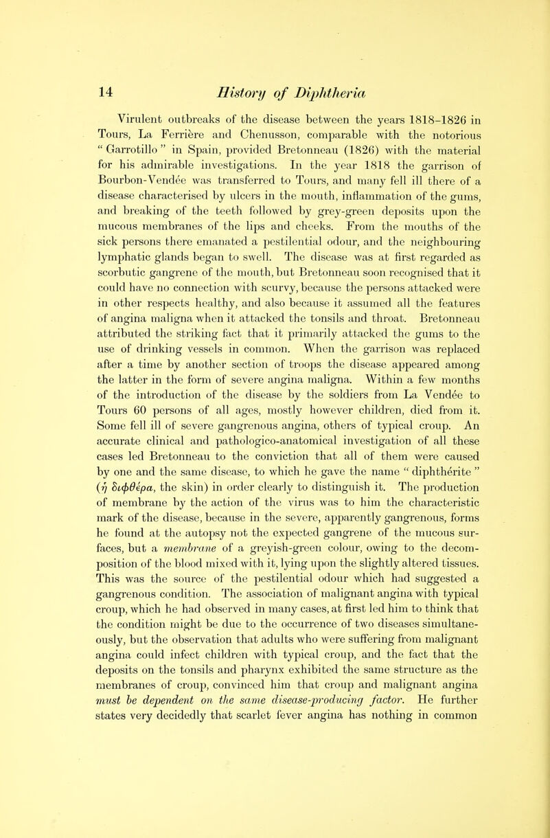 Virulent outbreaks of the disease between the years 1818-1826 in Tours, La Ferriere and Chenusson, comparable with the notorious  Garrotillo  in Spain, provided Bretonneau (1826) with the material for his admirable investigations. In the year 1818 the garrison of Bourbon-Vendee was transferred to Tours, and many fell ill there of a disease characterised by ulcers in the mouth, inflammation of the gums, and breaking of the teeth followed by grey-green deposits upon the mucous membranes of the lips and cheeks. From the mouths of the sick persons there emanated a pestilential odour, and the neighbouring lymphatic glands began to swell. The disease was at first regarded as scorbutic gangrene of the mouth, but Bretonneau soon recognised that it could have no connection with scurvy, because the persons attacked were in other respects healthy, and also because it assumed all the features of angina maligna when it attacked the tonsils and throat. Bretonneau attributed the striking fact that it primarily attacked the gums to the use of drinking vessels in common. When the garrison was replaced after a time by another section of troops the disease appeared among the latter in the form of severe angina maligna. Within a few months of the introduction of the disease by the soldiers from La Vendee to Tours 60 persons of all ages, mostly however children, died from it. Some fell ill of severe gangrenous angina, others of typical croup. An accurate clinical and pathologico-anatomical investigation of all these cases led Bretonneau to the conviction that all of them were caused by one and the same disease, to which he gave the name  diphtherite  ij] Si(f)6€pa, the skin) in order clearly to distinguish it. The production of membrane by the action of the virus was to him the characteristic mark of the disease, because in the severe, apparently gangrenous, forms he found at the autopsy not the expected gangrene of the mucous sur- faces, but a membrane of a greyish-green colour, owing to the decom- position of the blood mixed with it, lying upon the slightly altered tissues. This was the source of the pestilential odour which had suggested a gangi'enous condition. The association of malignant angina with typical croup, which he had observed in many cases, at first led him to think that the condition might be due to the occurrence of two diseases simultane- ously, but the observation that adults who were suffering from malignant angina could infect children with typical croup, and the fact that the deposits on the tonsils and pharynx exhibited the same structure as the membranes of croup, convinced him that croup and malignant angina miist he dependent on the same disease-producing factor. He further states very decidedly that scarlet fever angina has nothing in common