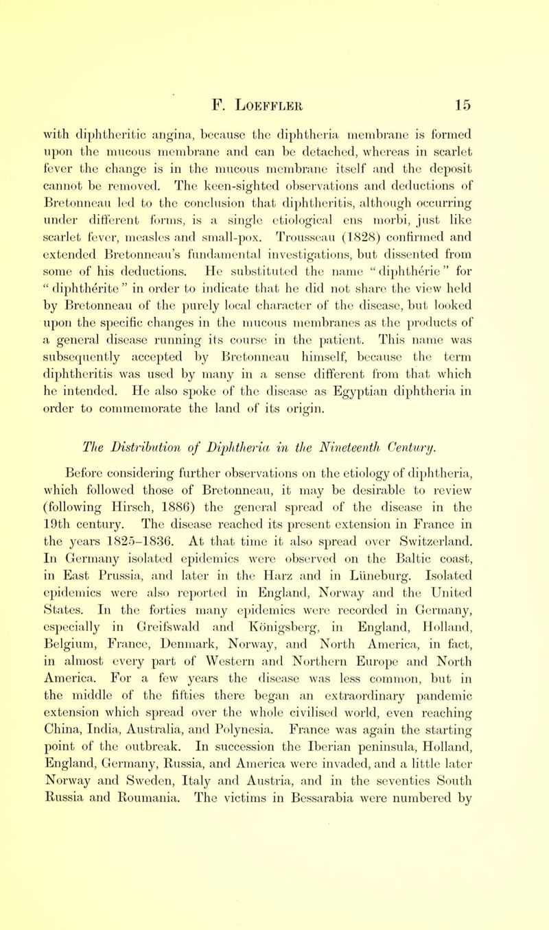 with diphtheritic angina, because the diphtheria membrane is formed upon the mucous membrane and can be detached, whereas in scarlet fever the change is in the mucous membrane itself and the deposit cannot be removed. The keen-sighted observations and deductions of Bretonneau led to the conclusion that diphtheritis, although occurring under different forms, is a single etiological ens morbi, just like scarlet fever, measles and small-pox. Trousseau (1828) confirmed and extended Bretonneau's fundamental investigations, but dissented from some of his deductions. He substituted the name  diphtheric  for  diphtherite  in order to indicate that he did not share the view held by Bretonneau of the purely local character of the disease, but looked upon the specific changes in the mucous membranes as the products of a general disease running its course in the patient. This name was subsequently accepted by Bretonneau himself, because the term diphtheritis was used by many in a sense different from that which he intended. He also spoke of the disease as Egyptian diphtheria in order to commemorate the land of its origin. Tlie Distribution of Diphtheria in the Nineteenth Century. Before considering further observations on the etiology of diphtheria, which followed those of Bretonneau, it may be desirable to review (following Hirsch, 1886) the general spread of the disease in the 19th century. The disease reached its present extension in France in the years 1825-1836. At that time it also spread over Switzerland. In Germany isolated epidemics were observed on the Baltic coast, in East Prussia, and later in the Harz and in Luneburg. Isolated epidemics were also reported in England, Norway and the United States. In the forties many epidemics were recorded in Germany, especially in Greifswald and Konigsberg, in England, Holland, Belgium, France, Denmark, Norway, and North America, in fact, in almost every part of Western and Northern Europe and North America. For a few years the disease was less common, but in the middle of the fifties there began an extraordinary pandemic extension which spread over the whole civilised world, even reaching China, India, Australia, and Polynesia. France was again the starting point of the outbreak. In succession the Iberian peninsula, Holland, England, Germany, Russia, and Ameiica were invaded, and a little later Norway and Sweden, Italy and Austria, and in the seventies South Russia and Roumania. The victims in Bessarabia were numbered by