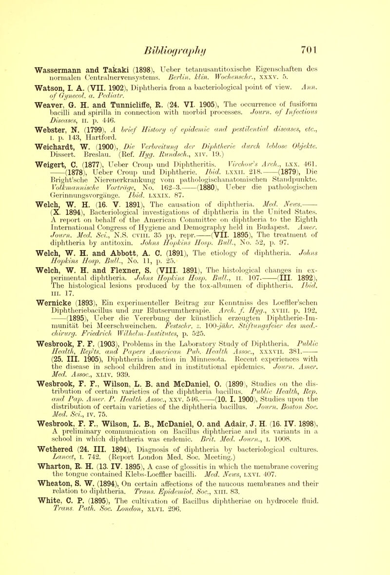 Wassermann and Takaki (1898), Ueber tetanusantitoxische Eigenschaften des uw'inaloii ('eiitralnervoiitsy.steias. Berlin, kiin. Wochenschr., xxxv. 5. Watson, I. A. (VII. 1902), Diphtheria from a bacteriological point of view. Ann. of (i')/nec(iL a. Pedidtr. Weaver, G. H. and Tunnicliffe, R. (24. VI. 1905), The occurrence of fusiform bacilli and spirilla in connection with morbid processes. Journ. of Infectious Diseases, ii. p. 446. Webster, N. (1799), A brief History of epidemic and pestilential diseases, etc., 1. p. 143, Hartford. Weichardt, W. {1900), , Die Vcrhrcitung der Diphtheric darch lehlose Ohjekte. Dissert. Breslau. (Ref. Hyg. Rundsch., xiv. 19.) Weigert, C. (1877), Ueber Croup und Diphtheritis. Virchow's Arch., lxx. 461. (1878), Ueber Croup und Diphtheric. Ibid, lxxii. 218. (1879), Die Bright'sche Nierenerkrankung vom pathologischanatomischen Staiidpunkte. Volkmannische Vortrage, No. 162-3. (1880), Ueber die pathologischcn Cerinnungsv'orgiinge. Ibid. Lxxix. 87. Welch, W. H. (16. V. 1891), The causation of dii)htheria. Med. News. (X. 1894), Bacteriological investigations of diphtheria in the United States. A report on behalf of the American Committee on dijjhtheria to the Eighth International Congress of Hygiene and Demography held in Budapest, xbner. Journ. Med. Sei., N.S. cviii. 35 pp. repr. (VII. 1895), The treatment of diphtheria by antitoxin. Johns llo/tkins IIosp. Bull., N(.i. .52, p. 97. Welch, W. H. and Abbott, A. C. (1891), The etiology of diphtheria. Johns Hopkins IIosp. Bull., No. 11, p. 2.). Welch, W. H. and Flexner, S. (VIII. 1891), The histological changes in ex- perimental diphtheria. Johns Hopkins Hosp. Bull., ii. 107. (III. 1892), The histological lesions produced hj the tox-albumen <>{ diphtherial. Ibid. III. 17. Wernicke (1893), Ein experimenteller Beiti-ag zur Kenntniss des Loeffler'schen Diphtheriebacillus und zur Blutserumtherapie. Arch. f. Hyg., xviii. p. 192. (1895), Ueber die Vererbung der kiinstlich erzeugten Diphtlierie-Im- munitat bei Meerschweinchen. Festschr. z. lOO-jcihr. Stiftungsfeier des med.- chirurg. Friedrich Wilhehn-Institvtes, p. 525. Wesbrook, F. F. (1903), Problems in the Laboratory Study of Diphtheria. Pid)lie Health, RepHs. and Papers American Pub. Health Assoc., xxxvii. 381. (25. III. 1905), Diphtheria infection in Minnesota. Recent experiences with the disease in school children and in institutional epidemics. Journ. Amer. Med. A.isoc, XLiv. 93!). Wesbrook, F. F., Wilson, L. B. and McDaniel, 0. (1899), Studies on the dis- tribution of certain varieties of the diphtheria bacillus. Public Health, Rep. and Pap. Amer. P. Health Assoc., xxv. 546. (10. I. 1900), Studies upon the distribution of certain varieties of the diphtheria bacillus. Journ. Boston 8oc. Med. Sci., iv. 75. Wesbrook, F. F., Wilson, L. B., McDaniel, 0. and Adair, J. H. (16. IV. 1898), A preliminary comnumication on liacillus diphtheriae and its variants in a school in which diphtheria was endemic. Brit. Med. Journ., i. 1008. Wethered (24. III. 1894), Diagnosis of diphtheria by bacteriological cultures. La.ncct, I. 742. (Report London Med. Soc. Meeting.) Wharton, R. H. (13. IV. 1895), A case of glossitis in which the membrane covering the tongue contained Klebs-Loeffler bacilli. Med. News, lxvi. 407. Wheaton, S. W. (1894), On certain affections of the mucous membranes and their relation to diphtheria. Trans. Epidemiol. Soc, xiii. 83. White, C. P. (1895), The cultivation of Bacillus diphtheriae on hydrocele fluid. Trans. Path. Soc. London, Xhvi. 296.