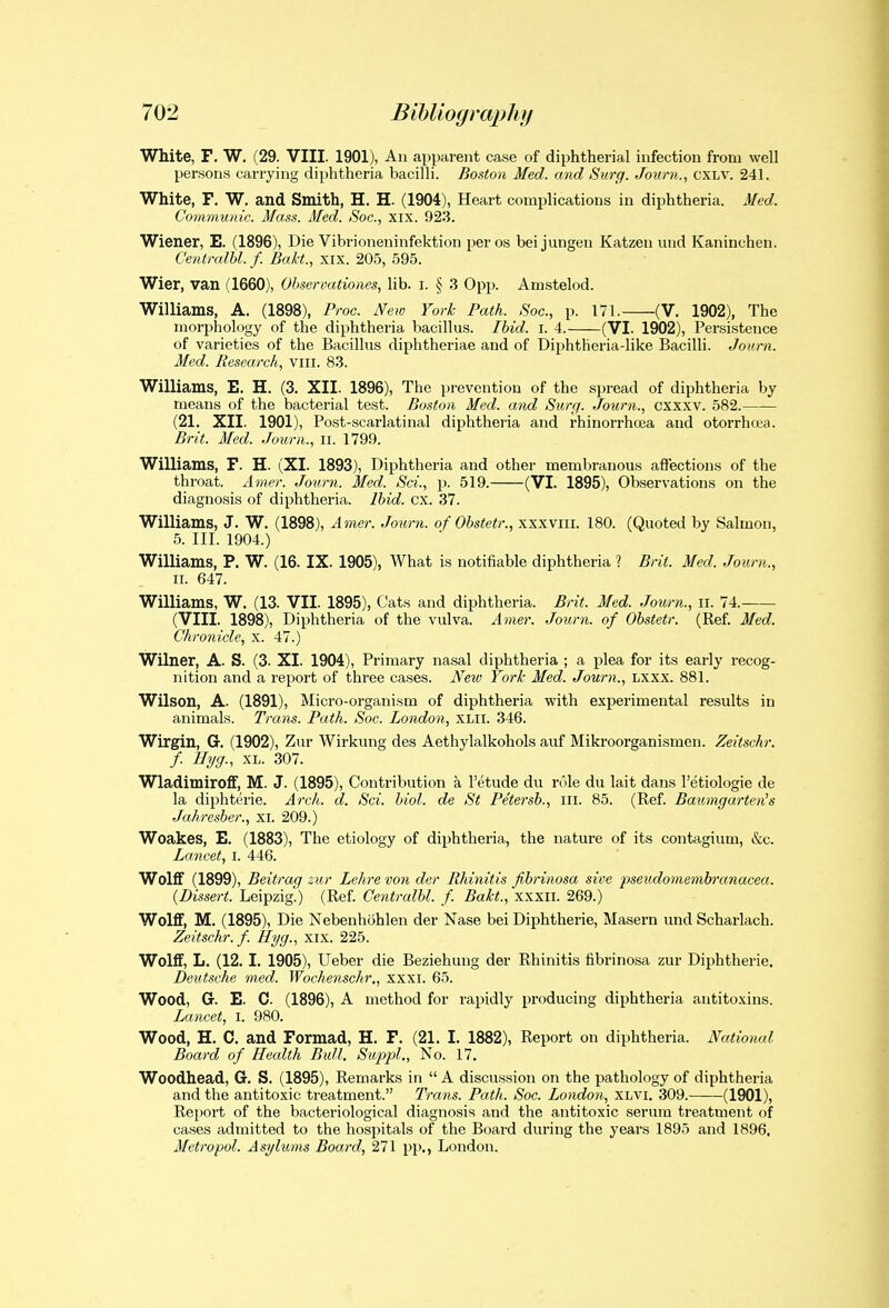 White, F. W. (29. VIII. 1901), An apparent case of diphtherial infection from well per.-sons carrying diphtheria bacilli. Boston Med. and Surg. Jouni., CXLV. 241. White, F. W. and Smith, H. H. (1904), Heart complications in diphtheria. Med. Communic. Mass. Med. Soc, xix. 923. Wiener, E. (1896), Die Vibrioneninfektion per os bei jungen Katzen imd Kaninchen. C'entralbl. f. Bakt., xix. 205, 595. Wier, van (1660), Ohsei-oationos, lib. i. § 3 0pp. Amstelod. Williams, A. (1898), Pwc. New York Path. Soc, p. 171. (V. 1902), The morphology of the diphtheria bacillus. Ibid. i. 4. (VI. 1902), Persistence of varieties of the Bacillus diphtheriae and of Diphtheria-like Bacilli. Jovrn. Med. Research, viii. 83. Williams, E. H. (3. XII. 1896), The prevention of the spread of diphtheria by means of the bacterial test. Boston Med. and Surff. Journ., cxxxv. 582. (21. XII. 1901), Post-scarlatinal diphtheria and rhinorrhcea and otorrhcea. Brit. Med. Journ., ii. 1799. Williams, F. H. (XI. 1893), Diphtheria and other membranous affections of the throat. Amer. Journ. Med. Sci., p. 519. (VI. 1895), Observations on the diagnosis of diphtheria. Ibid. ex. 37. Williams, J. W. (1898), Amer. Journ. of Obstetr., xxxviii. 180. (Quoted by Salmon, 5. III. 1904.) Williams, P. W. (16. IX. 1905), What is notifiable diphtheria 1 Brit. Med. Journ., II. 647. Williams, W. (13. VII. 1895), Cats and diphtheria. Brit. Med. Journ., ii. 74. (VIII. 1898), Diphtheria of the vulva. Amer. Journ. of Obstetr. (Ref Med. Chronicle, x. 47.) Wilner, A. S. (3. XI. 1904), Primary nasal diphtheria ; a plea for its early recog- nition and a report of three cases. New York Med. Journ., Lxxx. 881. Wilson, A. (1891), Micro-organism of diphtheria with experimental results in animals. Trans. Path. Soc. London, XLii. 346. Wirgin, G. (1902), Zur Wirkung des Aethylalkohols auf Mikroorganismen. Zeitschr. f. Hyg., XL. 307. Wladimiroflf, M. J. (1895), Contribution a I'etude du role du lait dans I'etiologie de la diphterie. Arch. d. Sci. hiol. de St Pe'tersb., ill. 85. (Ref. Baumgai-ten's Jahresber., XI. 209.) Woakes, E. (1883), The etiology of diphtheria, the nature of its contagiiim, &c. Lancet, i. 446. Wolff (1899), Beitrag zur Lehrevon der Rhinitis fibrinosa sive pseudomembrcmacea. (Dissert. Leipzig.) (Ref Ce?itralbl. f. Bakt., xxxii. 269.) Wolff, M. (1895), Die Nebenhohlen der Nase bei Diphtherie, Maseru und Scharlach. Zeitschr./. Hyg., xix. 225. Wolflf, L. (12.1. 1905), Ueber die Beziehung der Rhinitis fibrinosa zur Diphtherie. Deutsche med. Wochenschr,, xxxi. 65. Wood, G. E. C. (1896), A method for rapidly producing diphtheria antitoxins. iMicet, I. 980. Wood, H. C. and Formad, H. F. (21. I. 1882), Report on diphtheria. National Board of Health Bull. Swppl., No. 17. Woodhead, G. S. (1895), Remarks in  A discussion on the pathology of diphtheria and the antitoxic treatment. Trans. Path. Soc. London, XLVi. 309. (1901), Report of the bacteriological diagnosis and the antitoxic serum treatment of cases admitted to the hospitals of the Board during the years 1895 and 1896. Metropol. Asylums Board, 271 pp., London.