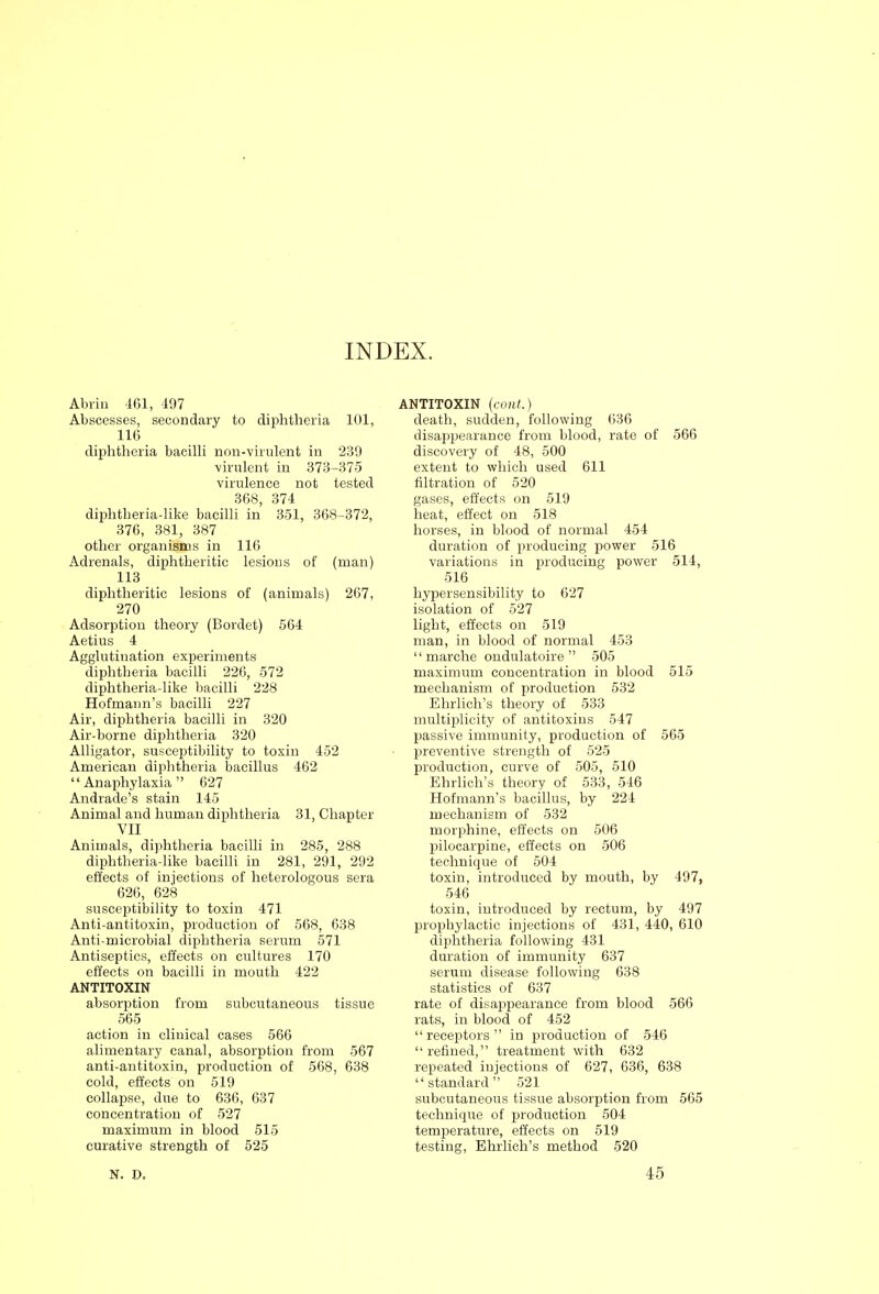 INDEX. Abrin 461, 497 Abscesses, secondary to diphtheria 101, 116 dijahtheria bacilli non-virulent in 239 ■virulent in 373-375 virulence not tested 368, 374 diphtheria-like bacilli in 351, 368-372, 376, 381, 387 other organisms in 116 Adrenals, diphtheritic lesions of (man) 113 diphtheritic lesions of (animals) 267, 270 Adsorption theory (Bordet) 564 Aetius 4 Agglutination experiments diphtheria bacilli 226, 572 diphtheria-like bacilli 228 Hofmann's bacilli 227 Air, diphtheria bacilli in 320 Air-borne diphtheria 320 Alligator, susceptibility to toxin 452 American diphtheria bacillus 462 Anaphylaxia 627 Andrade's stain 145 Animal and human dijihtheria 31, Chapter VII Animals, diphtheria bacilli in 285, 288 diphtheria-like bacilli in 281, 291, 292 effects of injections of heterologous sera 626, 628 susceptibility to toxin 471 Anti-antitoxin, production of 568, 638 Anti-microbial diphtheria serum 571 Antiseptics, effects on cultures 170 effects on bacilli in mouth 422 ANTITOXIN absorption from subcutaneous tissue 565 action in clinical cases 566 alimentary canal, absorption from 567 anti-antitoxin, production of 568, 638 cold, effects on 519 collapse, due to 636, 637 concentration of 527 maximum in blood 515 curative strength of 525 ANTITOXIN (cont.) death, sudden, following 636 disappearance from blood, rate of 566 discovery of 48, 500 extent to wliich used 611 filtration of 520 gases, effects on 619 heat, effect on 518 horses, in blood of normal 454 duration of producing power 516 variations in producing power 514, 516 hypersensibility to 627 isolation of 527 light, effects on 519 man, in blood of normal 453 marche ondulatoire 505 maximum concentration in blood 515 mechanism of production 532 Ehrlich's theory of 533 multiplicity of antitoxins 547 passive immunity, production of 565 preventive strength of 525 production, curve of 505, 510 Ehrlich's theory of 533, 546 Hofmann's bacillus, by 224 mechanism of 532 morphine, effects on 506 pilocarpine, effects on 506 technique of 504 toxin, introduced by mouth, by 497, 546 toxin, introduced by rectum, by 497 prophylactic injections of 431, 440, 610 diphtheria following 431 duration of immunity 637 serum disease following 638 statistics of 637 rate of disappearance from blood 566 rats, in blood of 452 receptors in production of 546 refined, treatment with 632 repeated injections of 627, 636, 638 standard 521 subcutaneous tissue absorption fi'om 565 technique of production 504 temperature, effects on 519 testing, Ehrlich's method 520 N. D. 45