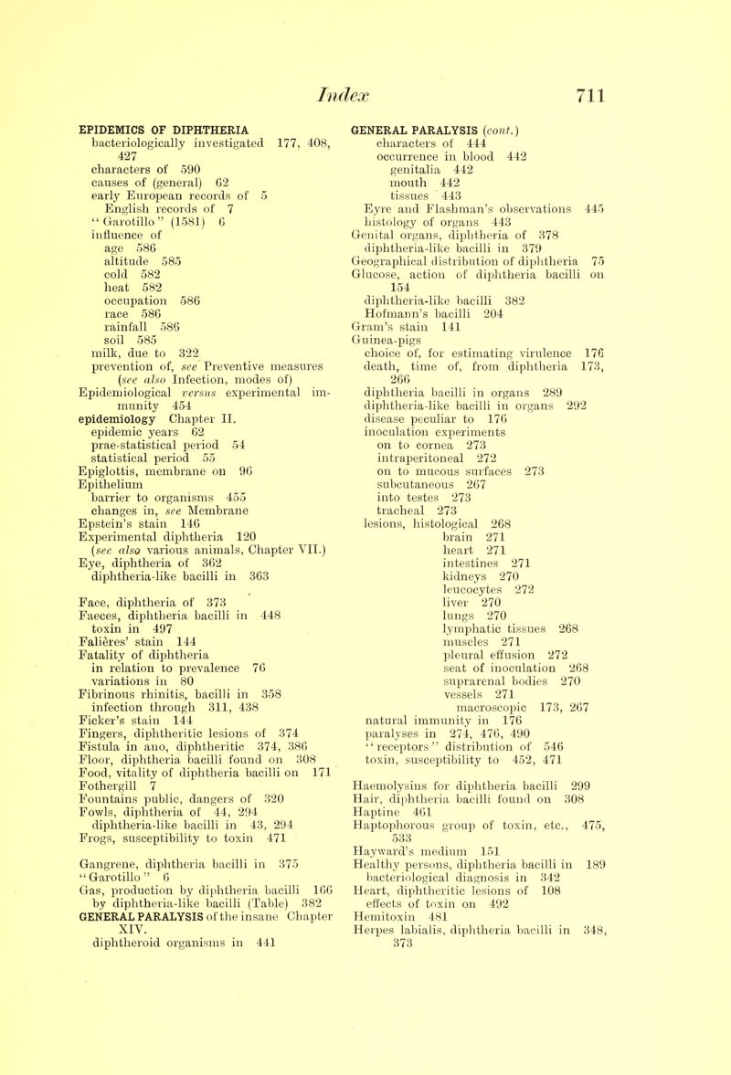 EPIDEMICS OF DIPHTHERIA bacteriologically investigated 177, 408, 427 characters of 590 causes of (general) G2 early European records of 5 English records of 7 Garotillo (1581) C influence of age 586 altitude 585 cold 582 heat 582 occupation 586 race 586 rainfall 586 soil 585 milk, due to 322 prevention of, see Preventive measures {see also Infection, modes of) Epidemiological versus experimental im- munity 454 epidemiology Chapter II. epidemic years 62 prae-statistical period 54 statistical period 55 Epiglottis, membrane on 96 Epithelium barrier to organisms 455 changes in, see Membrane Epstein's stain 146 Experimental diphtheria 120 {see also various animals, Chapter VII.) Eye, diphtheria of 362 diphtheria-like bacilli in 363 Face, diphtheria of 373 Faeces, diphtheria bacilli in 448 toxin in 497 Failures' stain 144 Fatality of diphtheria in relation to prevalence 76 variations in 80 Fibrinous rhinitis, bacilli in 358 infection through 311, 438 Fieker's stain 144 Fingers, diphtheritic lesions of 374 Fistula in auo, diphtheritic 374, 386 Floor, diphtheria Ijacilli found on 308 Food, vitality of diphtheria bacilli on 171 Fothergill 7 Fountains public, dangers of 320 Fowls, diphtheria of 44, 294 diphtheria-like bacilli in 43, 294 Frogs, susceptibility to toxin 471 Gangrene, diphtheria bacilli in 375 Garotillo 6 Gas, production by diphtheria bacilli 166 by diphtheria-like bacilH (Table) 382 GENERAL PARALYSIS of the insane Chapter XIV. diphtheroid organisms in 441 GENERAL PARALYSIS {cont.) characters of 444 occurrence in blood 442 genitalia 442 mouth 442 tissues 443 Eyre and Flashman's observations 445 histology of organs 443 Genital organs, diphtheria of 378 dii^htheria-like bacilli in 379 Geographical distribution of diphtheria 75 Glucose, action of diphtheria bacilli ou 154 diphtheria-like bacilli 382 Hofmann's bacilli 204 Gram's stain 141 Guinea-pigs choice of, for estimating virulence 176 death, time of, from diphtheria 173, 266 diphtheria bacilli in organs 289 diphtheria-like bacilli in organs 292 disease peculiar to 176 inoculation experiments on to cornea 273 intraperitoneal 272 on to mucous surfaces 273 subcutaneous 267 into testes 273 tracheal 273 lesions, histological 268 brain 271 heart 271 intestines 271 kidneys 270 leucocytes 272 liver 270 lungs 270 lymphatic tissues 268 muscles 271 pleural effusion 272 seat of inoculation 268 suprarenal bodies 270 vessels 271 macroscojjic 173, 267 natural immunity in 176 paralyses in 274, 476, 490 receptors distribution of 546 toxin, susceptibility to 452, 471 Haemolysins for diphtheria bacilli 299 Hair, diphtheria bacilli found on 308 Haptine 461 Haptophorous group of toxin, etc., 475, 533 Hayward's medium 151 Healthy persons, diphtheria bacilli in 189 bacteriological diagnosis in 342 Heart, diphtheritic lesions of 108 effects of toxin on 492 Hemitoxin 481 Herpes labialis, diphtheria bacilli in 348, 373