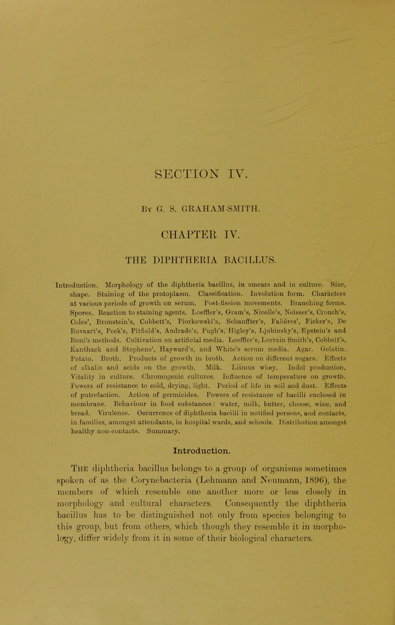 SECTION IV. By G. S. GRAHAM-SMITH. CHAPTER IV. THE DIPHTHERIA BACILLUS. Introduction. Morphology of the diphtheria bacillus, in smears and in culture. Size, shape. Staining of the protoplasm. Classification. Involution form. Characters at various periods of growth on serum. Post-fission movements. Branching forms. Spores. Eeaction to staining agents. Loeffler's, Gram's, Nieolle's, Neisser's, Crouch's, Coles', Bronstein's, Cobbett's, Piorkowski's, Schauffter's, Falieres', Ficker's, De Bovaart's, Peck's, Pitfield's, Andrade's, Pugh's, Higley's, Ljubinsky's, Epstein's and Boni's methods. Cultivation on artificial media. Loeffler's, Lorrain Smith's, Cobbett's, Kanthack and Stephens', Hayward's, and White's serum media. Agar. Gelatin. Potato. Broth. Products of growth in broth. Action on different sugars. Effects of alkalis and acids on the growth. Milk. Litmus whey. Indol production. Vitality in culture. Chromogenic cultures. Influence of temperature on growth. Powers of resistance to cold, drying, light. Period of life in soil and dust. Effects of putrefaction. Action of germicides. Powers of resistance of bacilli enclosed in membrane. Behaviour in food substances: water, milk, butter, cheese, wine, and bread. Virulence. Occurrence of diphtheria bacilli in notified persons, and contacts, in families, amongst attendants, in hospital wards, and schools. Distribution amongst healthy non-contacts. Summary. Introduction. The diphtheria bacillus belongs to a group of organisms sometimes spoken of as the Corynebacteria (Lehmann and Neumann, 1896), the members of which resemble one another more or less closely in morphology and cultural characters. Consequently the diphtheria bacillus has to be distinguished not only from species belonging to this group, but from others, which though they resemble it in morpho- logy, differ widely from it in some of their biological characters.