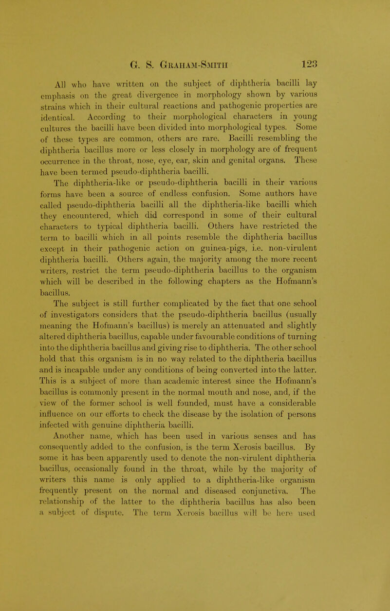 All who have written on the subject of diphtheria bacilli lay emphasis on the great divergence in morphology shown by various .strains which in their cultural reactions and pathogenic properties are identical. According to their morphological characters in young cultures the bacilli have been divided into morphological types. Some of these types are common, others are rare. Bacilli resembling the diphtheria bacillus more or less closely in morphology are of frequent occurrence in the throat, nose, eye, ear, skin and genital organs. These have been termed pseudo-diphtheria bacilli. The diphtheria-like or pseudo-diphtheria bacilli in their various forms have been a source of endless confusion. Some authors have called pseudo-diphtheria bacilli all the diphtheria-like bacilli which they encountered, which did correspond in some of their cultural characters to typical diphtheria bacilli. Others have restricted the term to bacilli which in all points resemble the diphtheria bacillus except in their pathogenic action on guinea-pigs, i.e. non-virulent diphtheria bacilli. Others again, the majority among the more recent writers, restrict the term pseudo-diphtheria bacillus to the organism which will be described in the following chapters as the Hofmann's bacillus. The subject is still further complicated by the fact that one school of investigators considers that the pseudo-diphtheria bacillus (usually meaning the Hofmann's bacillus) is merely an attenuated and slightly altered diphtheria bacillus, capable under favourable conditions of turning into the diphtheria bacillus and giving rise to diphtheria. The other school hold that this organism is in no way related to the diphtheria bacillus and is incapable under any conditions of being converted into the latter. This is a subject of more than academic interest since the Hofmann's bacillus is commonly present in the normal mouth and nose, and, if the view of the former school is well founded, must have a considerable influence on our efforts to check the disease by the isolation of persons infected with genuine diphtheria bacilli. Another name, which has been used in various senses and has consequently added to the confusion, is the term Xerosis bacillus. By some it has been apparently used to denote the non-virulent diphtheria bacillus, occasionally found in the throat, while by the majority of writers this name is only applied to a diphtheria-like organism frequently present on the normal and diseased conjunctiva. The relationship of the latter to the diphtheria bacillus has also been a subject of dispute. The term Xerosis bacillus will be here used