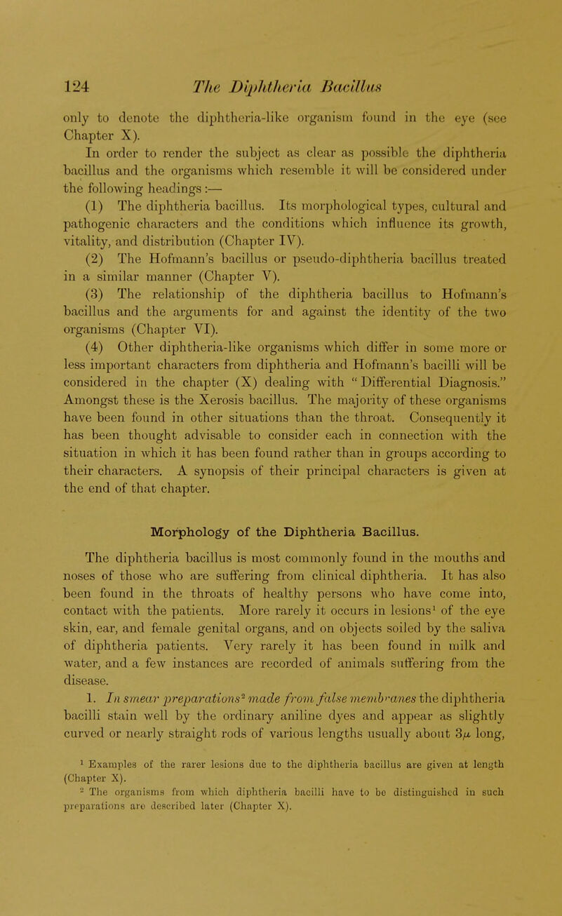 only to denote the diphtheria-like organism found in the eye (see Chapter X). In order to render the subject as clear as possible the diphtheria bacillus and the organisms which resemble it will be considered under the following headings :— (1) The diphtheria bacillus. Its morphological types, cultural and pathogenic characters and the conditions which influence its growth, vitality, and distribution (Chapter IV). (2) The Hofmann's bacillus or pseudo-diphtheria bacillus treated in a similar manner (Chapter V). (3) The relationship of the diphtheria bacillus to Hofmann's bacillus and the arguments for and against the identity of the two organisms (Chapter VI). (4) Other diphtheria-like organisms which differ in some more or less important characters from diphtheria and Hofmann's bacilli will be considered in the chapter (X) dealing with  Differential Diagnosis. Amongst these is the Xerosis bacillus. The majority of these organisms have been found in other situations than the throat. Consequently it has been thought advisable to consider each in connection with the situation in which it has been found rather than in groups according to their characters. A synopsis of their principal characters is given at the end of that chapter. Morphology of the Diphtheria Bacillus. The diphtheria bacillus is most commonly found in the mouths and noses of those who are suffering from clinical diphtheria. It has also been found in the throats of healthy persons who have come into, contact with the patients. More rarely it occurs in lesions1 of the eye skin, ear, and female genital organs, and on objects soiled by the saliva of diphtheria patients. Very rarely it has been found in milk and water, and a few instances are recorded of animals suffering from the disease. 1. In smear 'preparations'1 made from false membmnes the diphtheria bacilli stain well by the ordinary aniline dyes and appear as slightly curved or nearly straight rods of various lengths usually about 3/a long, 1 Examples of the rarer lesions due to the diphtheria bacillus are given at length (Chapter X). - The organisms from which diphtheria bacilli have to be distinguished in such preparations are described later (Chapter X).