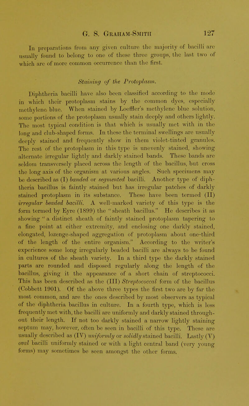 In preparations from any given culture the majority of bacilli are usually found to belong to one of these three groups, the last two of which are of more common occurrence than the first. Staining of the Protoplasm. Diphtheria bacilli have also been classified according to the mode in which their protoplasm stains by the common dyes, especially methylene blue. When stained by Loeffler's methylene blue solution, some portions of the protoplasm usually stain deeply and others lightly. The most typical condition is that which is usually met with in the long and club-shaped forms. In these the terminal swellings are usually deeply stained and frequently show in them violet-tinted granules. The rest of the protoplasm in this type is unevenly stained, showing alternate irregular lightly and darkly stained bands. These bands are seldom transversely placed across the length of the bacillus, but cross the long axis of the organism at various angles. Such specimens may be described as (I) banded or segmented bacilli. Another type of diph- theria bacillus is faintly stained but has irregular patches of darkly stained protoplasm in its substance. These have been termed (II) irregidar beaded bacilli. A well-marked variety of this type is the form termed by Eyre (1899) the sheath bacillus. He describes it as showing  a distinct sheath of faintly stained protoplasm tapering to a fine point at either extremity, and enclosing one darkly stained, elongated, lozenge-shaped aggregation of protoplasm about one-third of the length of the entire organism. According to the writer's experience some long irregularly beaded bacilli are always to be found in cultures of the sheath variety. In a third type the darkly stained parts are rounded and disposed regularly along the length of the bacillus, giving it the appearance of a short chain of streptococci. This has been described as the (III) Streptococcal form of the bacillus (Cobbett 1901). Of the above three types the first two are by far the most common, and are the ones described by most observers as typical of the diphtheria bacillus in culture. In a fourth type, which is less frequently met with, the bacilli are uniformly and darkly stained through- out their length. If not too darkly stained a narrow lightly staining septum may, however, often be seen in bacilli of this type. These are usually described as (IV) uniformly or solidly stained bacilli. Lastly (V) oval bacilli uniformly stained or with a light central band (very young forms) may sometimes be seen amongst the other forms.