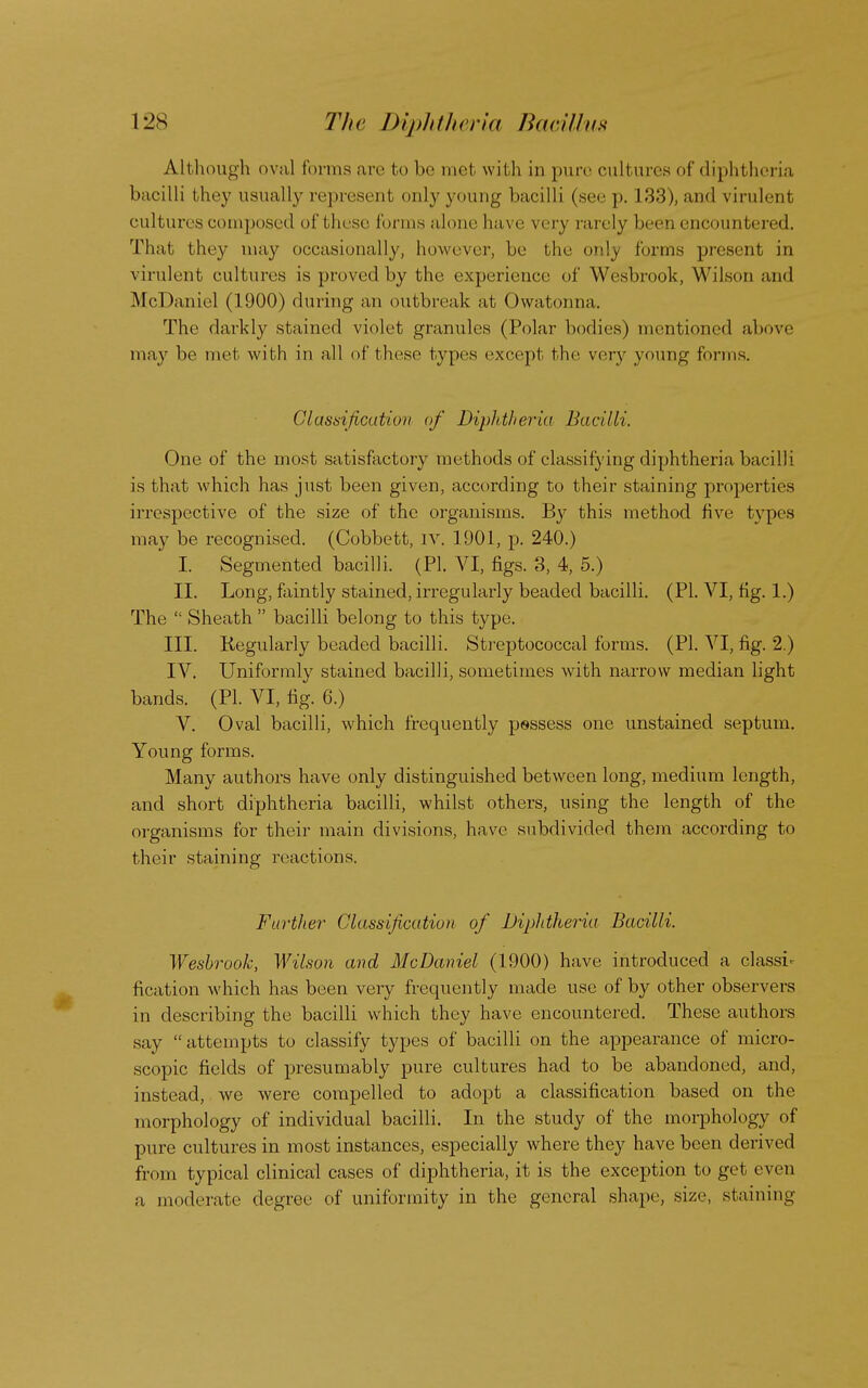 Although oval forma are bo be met with in pure cultures of diphtheria bacilli they usually represent only young bacilli (see p. 133), and virulent cultures composed of bhese forms alone have very rarely been encountered. That they may occasionally, however, be the only forms present in virulent cultures is proved by the experience of Wesbrook, Wilson and Mt Daniel (1900) during an outbreak at Owatonna. The darkly stained violet granules (Polar bodies) mentioned above may be met with in all of these types except the very young forms. Classification of Diphtheria Bacilli. One of the most satisfactory methods of classifying diphtheria bacilli is that which has just been given, according to their staining properties irrespective of the size of the organisms. By this method five types may be recognised. (Cobbett, IV. 1901, p. 240.) I. Segmented bacilli. (PI. VI, figs. 3, 4, 5.) II. Long, faintly stained, irregularly beaded bacilli. (PI. VI, fig. 1.) The  Sheath  bacilli belong to this type. III. Regularly beaded bacilli. Streptococcal forms. (PI. VI, fig. 2.) IV. Uniformly stained bacilli, sometimes with narrow median light bands. (PI. VI, fig. 6.) V. Oval bacilli, which frequently pessess one unstained septum. Young forms. Many authors have only distinguished between long, medium length, and short diphtheria bacilli, whilst others, using the length of the organisms for their main divisions, have subdivided them according to their staining reactions. Further' Classification of Diphtheria Bacilli. Wesbrook, Wilson and McDaniel (1900) have introduced a classi- fication which has been very frequently made use of by other observers in describing the bacilli which they have encountered. These authors say attempts to classify types of bacilli on the appearance of micro- scopic fields of presumably pure cultures had to be abandoned, and, instead, we were compelled to adopt a classification based on the morphology of individual bacilli. In the study of the morphology of pure cultures in most instances, especially where they have been derived from typical clinical cases of diphtheria, it is the exception to get even a moderate degree of uniformity in the general shape, size, staining