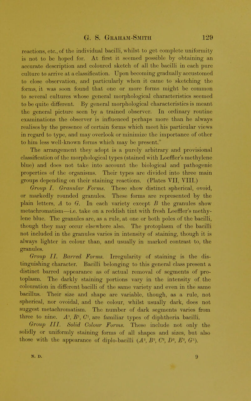 reactions, etc., of the individual bacilli, whilst to get complete uniformity is not to be hoped for. At first it seemed possible by obtaining an accurate description and coloured sketch of all the bacilli in each pure culture to arrive at a classification. Upon becoming gradually accustomed to close observation, and particularly when it came to sketching the forms, it was soon found that one or more forms might be common to several cultures whose general morphological characteristics seemed to be quite different. By general morphological characteristics is meant the general picture seen by a trained observer. In ordinary routine examinations the observer is influenced perhaps more than he always realises by the presence of certain forms which meet his particular views in regard to type, and may overlook or minimize the importance of other to him less well-known forms which may be present. The arrangement they adopt is a purely arbitrary and provisional classification of the morphological types (stained with Loeffler's methylene blue) and does not take into account the biological and pathogenic properties of the organisms. Their types are divided into three main groups depending on their staining reactions. (Plates VII, VIII.) Group I. Granular- Forms. These show distinct spherical, ovoid, or markedly rounded granules. These forms are represented by the plain letters, A to G. In each variety except B the granules show metachromatism—i.e. take on a reddish tint with fresh Loeffler's methy- lene blue. The granules are, as a rule, at one or both poles of the bacilli, though they may occur elsewhere also. The protoplasm of the bacilli not included in the granules varies in intensity of staining, though it is always lighter in colour than, and usually in marked contrast to, the granules. Group II. Barred Forms. Irregularity of staining is the dis- tinguishing character. Bacilli belonging to this general class present a distinct barred appearance as of actual removal of segments of pro- toplasm. The darkly staining portions vary in the intensity of the colouration in different bacilli of the same variety and even in the same bacillus. Their size and shape are variable, though, as a rule, not spherical, nor ovoidal, and the colour, whilst usually dark, does not suggest metachromatism. The number of dark segments varies from three to nine. A1, B\ G\ are familiar types of diphtheria bacilli. Group III. Solid Colour Forms. These include not only the solidly or uniformly staining forms of all shapes and sizes, but also those with the appearance of diplo-bacilli (^i2, i?2, C2, D\ E% Gl). N. D. 9