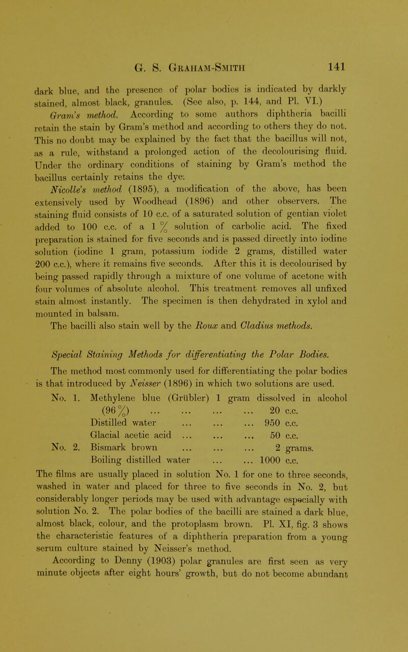 dark blue, and the presence of polar bodies is indicated by darkly stained, almost black, granules. (See also, p. 144, and PI. VI.) Gram's method. According to some authors diphtheria bacilli retain the stain by Gram's method and according to others they do not. This no doubt may be explained by the fact that the bacillus will not, as a rule, withstand a prolonged action of the decolourising fluid. Under the ordinary conditions of staining by Gram's method the bacillus certainly retains the dye-. Nicolles method (1895), a modification of the above, has been extensively used by Woodhead (1896) and other observers. The staining fluid consists of 10 c.c. of a saturated solution of gentian violet added to 100 c.c. of a 1 % solution of carbolic acid. The fixed preparation is stained for five seconds and is passed directly into iodine solution (iodine 1 gram, potassium iodide 2 grams, distilled water 200 c.c), where it remains five seconds. After this it is decolourised by being passed rapidly through a mixture of one volume of acetone with four volumes of absolute alcohol. This treatment removes all unfixed stain almost instantly. The specimen is then dehydrated in xylol and mounted in balsam. The bacilli also stain well by the Roux and Cladius methods. Special Staining Methods for differentiating the Polar Bodies. The method most commonly used for differentiating the polar bodies is that introduced by Neisser (1896) in which two solutions are used. No. 1. Methylene blue (Griibler) 1 gram dissolved in alcohol (96%) ' ... 20 c.c. Distilled water ... ... ... 950 c.c. Glacial acetic acid ... ... ... 50 c.c. No. 2. Bismark brown ... ... ... 2 grams. Boiling distilled water ... ... 1000 c.c. The films are usually placed in solution No. 1 for one to three seconds, washed in water and placed for three to five seconds in No. 2, but considerably longer periods may be used with advantage especially with solution No. 2. The polar bodies of the bacilli are stained a dark blue, almost black, colour, and the protoplasm brown. PI. XI, fig. 3 shows the characteristic features of a diphtheria preparation from a young serum culture stained by Neisser's method. According to Denny (1903) polar granules are first seen as very minute objects after eight hours' growth, but do not become abundant