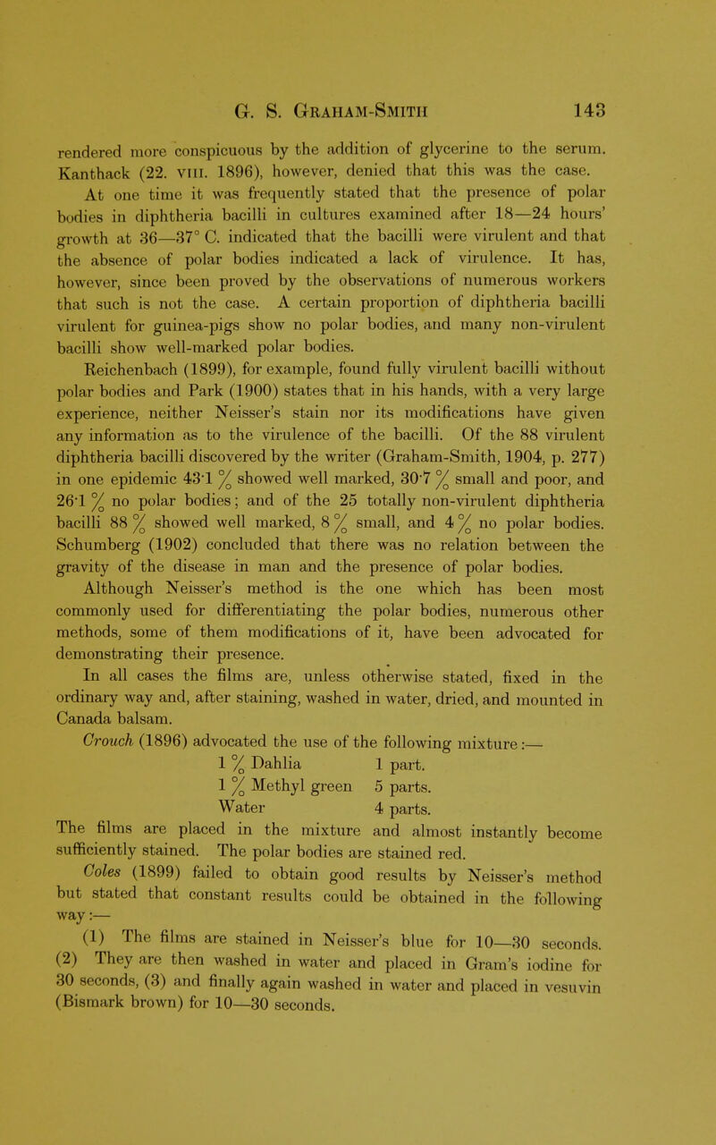 rendered more conspicuous by the addition of glycerine to the serum. Kanthack (22. VIII. 1896), however, denied that this was the case. At one time it was frequently stated that the presence of polar bodies in diphtheria bacilli in cultures examined after 18—24 hours' growth at 36—37° C. indicated that the bacilli were virulent and that the absence of polar bodies indicated a lack of virulence. It has, however, since been proved by the observations of numerous workers that such is not the case. A certain proportion of diphtheria bacilli virulent for guinea-pigs show no polar bodies, and many non-virulent bacilli show well-marked polar bodies. Reichenbach (1899), for example, found fully virulent bacilli without polar bodies and Park (1900) states that in his hands, with a very large experience, neither Neisser's stain nor its modifications have given any information as to the virulence of the bacilli. Of the 88 virulent diphtheria bacilli discovered by the writer (Graham-Smith, 1904, p. 277) in one epidemic 431 % showed well marked, 307 °/ small and poor, and 261 % no polar bodies; and of the 25 totally non-virulent diphtheria bacilli 88 % showed well marked, 8 % small, and 4 °/o no polar bodies. Schumberg (1902) concluded that there was no relation between the gravity of the disease in man and the presence of polar bodies. Although Neisser's method is the one which has been most commonly used for differentiating the polar bodies, numerous other methods, some of them modifications of it, have been advocated for demonstrating their presence. In all cases the films are, unless otherwise stated, fixed in the ordinary way and, after staining, washed in water, dried, and mounted in Canada balsam. Grouch (1896) advocated the use of the following mixture:— 1 % Dahlia 1 part. 1 % Methyl green 5 parts. Water 4 parts. The films are placed in the mixture and almost instantly become sufficiently stained. The polar bodies are stained red. Coles (1899) failed to obtain good results by Neisser's method but stated that constant results could be obtained in the following way:— (1) The films are stained in Neisser's blue for 10—30 seconds. (2) They are then washed in water and placed in Gram's iodine for 30 seconds, (3) and finally again washed in water and placed in vesuvin (Bismark brown) for 10—30 seconds.