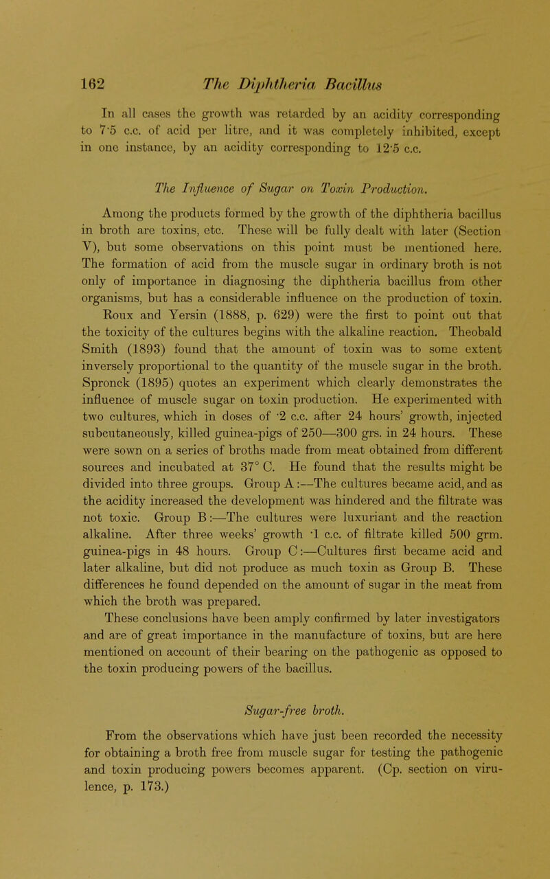 In all cases the growth was retarded by an acidity corresponding to 7'5 c.c. of acid per litre, and it was completely inhibited, except in one instance, by an acidity corresponding to 12'5 c.c. The Influence of Sugar on Toxin Production. Among the products formed by the growth of the diphtheria bacillus in broth are toxins, etc. These will be fully dealt with later (Section V), but some observations on this point must be mentioned here. The formation of acid from the muscle sugar in ordinary broth is not only of importance in diagnosing the diphtheria bacillus from other organisms, but has a considerable influence on the production of toxin. Roux and Yersin (1888, p. 629) were the first to point out that the toxicity of the cultures begins with the alkaline reaction. Theobald Smith (1893) found that the amount of toxin was to some extent inversely proportional to the quantity of the muscle sugar in the broth. Spronck (1895) quotes an experiment which clearly demonstrates the influence of muscle sugar on toxin production. He experimented with two cultures, which in doses of 2 c.c. after 24 hours' growth, injected subcutaneously, killed guinea-pigs of 250—300 grs. in 24 hours. These were sown on a series of broths made from meat obtained from different sources and incubated at 37° C. He found that the results might be divided into three groups. Group A:—The cultures became acid, and as the acidity increased the development was hindered and the filtrate was not toxic. Group B:—The cultures were luxuriant and the reaction alkaline. After three weeks' growth 1 c.c. of filtrate killed 500 grm. guinea-pigs in 48 hours. Group C:—Cultures first became acid and later alkaline, but did not produce as much toxin as Group B. These differences he found depended on the amount of sugar in the meat from which the broth was prepared. These conclusions have been amply confirmed by later investigators and are of great importance in the manufacture of toxins, but are here mentioned on account of their bearing on the pathogenic as opposed to the toxin producing powers of the bacillus. Sugar-free broth. From the observations which have just been recorded the necessity for obtaining a broth free from muscle sugar for testing the pathogenic and toxin producing powers becomes apparent. (Cp. section on viru- lence, p. 173.)