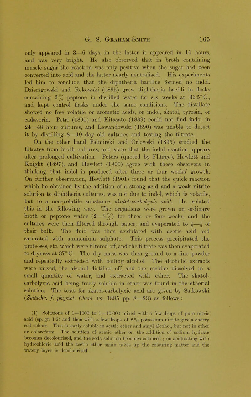 only appeared in 3—6 days, in the latter it appeared in 16 hours, and was very bright. He also observed that in broth containing muscle sugar the reaction was only positive when the sugar had been converted into acid and the latter nearly neutralised. His experiments led him to conclude that the diphtheria bacillus formed no indol. Dzierzgowski and Rekowski (1895) grew diphtheria bacilli in flasks containing 2 °/ peptone in distilled water for six weeks at 36 5° C, and kept control flasks under the same conditions. The distillate showed no free volatile or aromatic acids, or indol, skatol, tyrosin, or cadaverin. Petri (1890) and Kitasato (1889) could not find indol in 24—48 hour cultures, and Lewandowski (1890) was unable to detect it by distilling 8—10 day old cultures and testing the filtrate. On the other hand Palmirski and Orlowski (1895) studied the filtrates from broth cultures, and state that the indol reaction appears after prolonged cultivation. Peters (quoted by Flugge), Hewlett and Knight (1897), and Hewlett (1900) agree with these observers in thinking that indol is produced after three or four weeks' growth. On further observation, Hewlett (1901) found that the quick reaction which he obtained by the addition of a strong acid and a weak nitrite solution to diphtheria cultures, was not due to indol, which is volatile, but to a non-volatile substance, skatol-carbolyxic acid. He isolated this in the following way. The organisms were grown on ordinary broth or peptone water (2—3%) for three or four weeks, and the cultures were then filtered through paper, and evaporated to £—^ of their bulk. The fluid was then acidulated with acetic acid and saturated with ammonium sulphate. This process precipitated the proteoses, etc. which were filtered off, and the filtrate was then evaporated to dryness at 37° C. The dry mass was then ground to a fine powder and repeatedly extracted with boiling alcohol. The alcoholic extracts were mixed, the alcohol distilled off, and the residue dissolved in a small quantity of water, and extracted with ether. The skatol- carbolyxic acid being freely soluble in ether was found in the etherial solution. The tests for skatol-carbolyxic acid are given by Salkowski (Zeitschr. f. physiol. Chem. IX. 1885, pp. 8—23) as follows : (1) Solutions of 1—1000 to 1—10,000 mixed with a few drops of pure nitric acid (sp. gr. 1-2) and then with a few drops of 2% potassium nitrite give a cherry red colour. This is easily soluble in acetic ether and amyl alcohol, but not in ether or chloroform. The solution of acetic ether on the addition of sodium hydrate becomes decolourised, and the soda solution becomes coloured ; on acidulating with hydrochloric acid the acetic ether again takes up the colouring matter and the watery layer is decolourised.