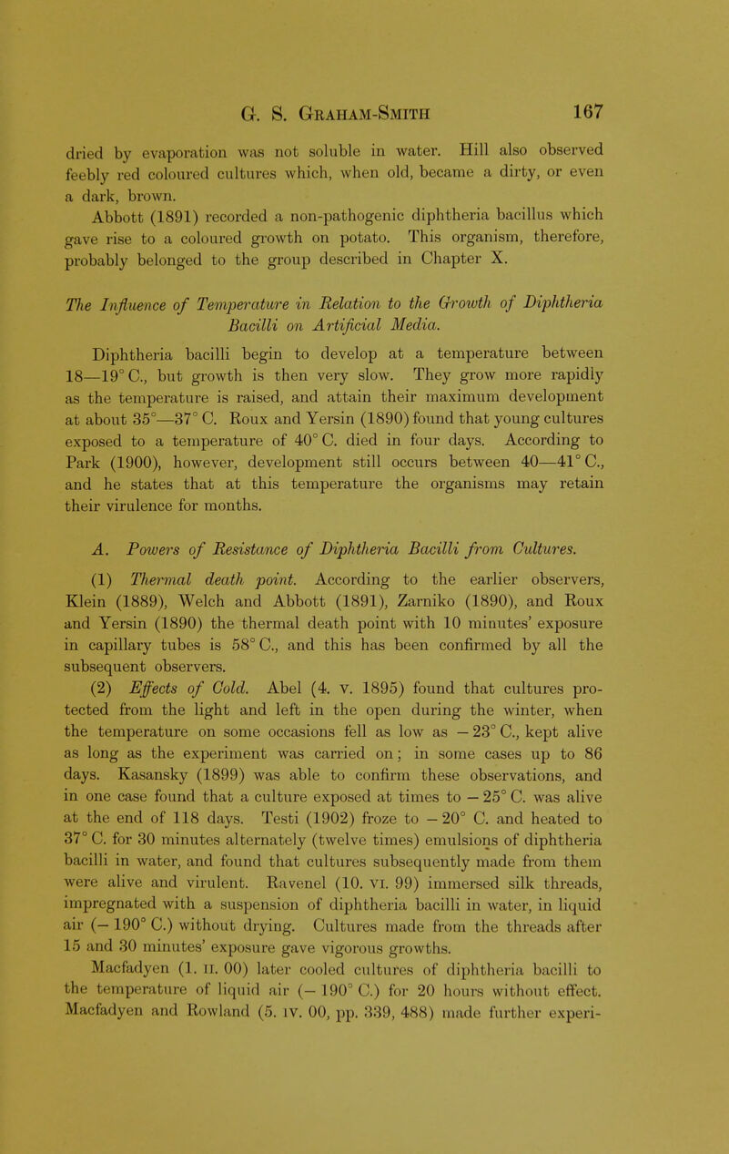 dried by evaporation was not soluble in water. Hill also observed feebly red coloured cultures which, when old, became a dirty, or even a dark, brown. Abbott (1891) recorded a non-pathogenic diphtheria bacillus which gave rise to a coloured growth on potato. This organism, therefore, probably belonged to the group described in Chapter X. The Influence of Temperature in Relation to the Growth of Diphtheria Bacilli on Artificial Media. Diphtheria bacilli begin to develop at a temperature between 18—19° C, but growth is then very slow. They grow more rapidly as the temperature is raised, and attain their maximum development at about 35°—37° C. Roux and Yersin (1890) found that young cultures exposed to a temperature of 40° C. died in four days. According to Park (1900), however, development still occurs between 40—41° C, and he states that at this temperature the organisms may retain their virulence for months. A. Powers of Resistance of Diphtheria Bacilli from Cultures. (1) Thermal death point. According to the earlier observers, Klein (1889), Welch and Abbott (1891), Zarniko (1890), and Roux and Yersin (1890) the thermal death point with 10 minutes' exposure in capillary tubes is 58° C, and this has been confirmed by all the subsequent observers. (2) Effects of Cold. Abel (4. v. 1895) found that cultures pro- tected from the light and left in the open during the winter, when the temperature on some occasions fell as low as — 23° C, kept alive as long as the experiment was carried on; in some cases up to 86 days. Kasansky (1899) was able to confirm these observations, and in one case found that a culture exposed at times to — 25° C. was alive at the end of 118 days. Testi (1902) froze to - 20° C. and heated to 37° C. for 30 minutes alternately (twelve times) emulsions of diphtheria bacilli in water, and found that cultures subsequently made from them were alive and virulent. Ravenel (10. VI. 99) immersed silk threads, impregnated with a suspension of diphtheria bacilli in water, in liquid air (— 190° C.) without drying. Cultures made from the threads after L5 ;ind 30 minutes' exposure gave vigorous growths. Macfadyen (1. n. 00) later cooled cultures of diphtheria bacilli to the temperature of liquid air (-190 C.) for 20 hours without effect. Macfadyen and Rowland (5. iv. 00, pp. 339, 488) made further experi-