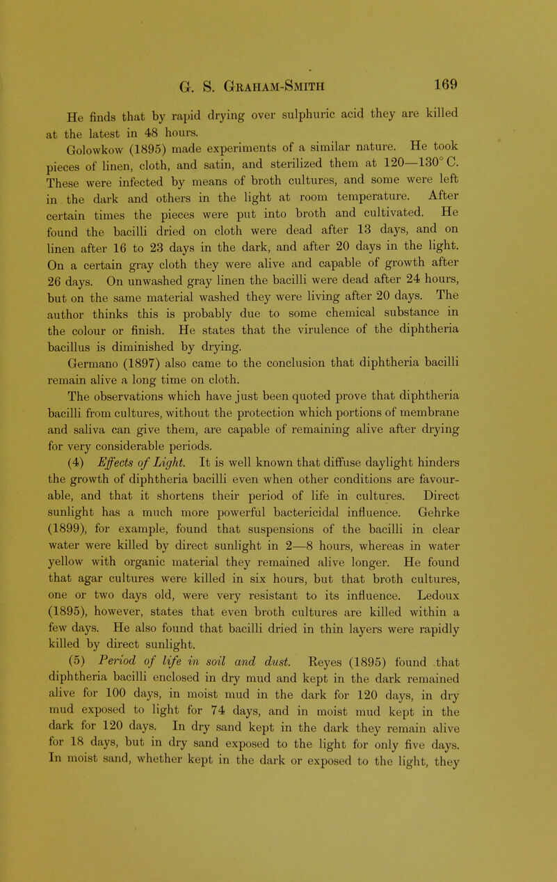 He finds that by rapid drying over sulphuric acid they are killed at the latest in 48 hours. Golowkow (1895) made experiments of a similar nature. He took pieces of linen, cloth, and satin, and sterilized them at 120—130° C. These were infected by means of broth cultures, and some were left in the dark and others in the light at room temperature. After certain times the pieces were put into broth and cultivated. He found the bacilli dried on cloth were dead after 13 days, and on linen after 16 to 23 days in the dark, and after 20 days in the light. On a certain gray cloth they were alive and capable of growth after 26 days. On unwashed gray linen the bacilli were dead after 24 hours, but on the same material washed they were living after 20 days. The author thinks this is probably due to some chemical substance in the colour or finish. He states that the virulence of the diphtheria bacillus is diminished by drying. Germano (1897) also came to the conclusion that diphtheria bacilli remain alive a long time on cloth. The observations which have just been quoted prove that diphtheria bacilli from cultures, without the protection which portions of membrane and saliva can give them, are capable of remaining alive after drying for very considerable periods. (4) Effects of Light. It is well known that diffuse daylight hinders the growth of diphtheria bacilli even when other conditions are favour- able, and that it shortens their period of life in cultures. Direct sunlight has a much more powerful bactericidal influence. Gehrke (1899), for example, found that suspensions of the bacilli in clear water were killed by direct sunlight in 2—8 hours, whereas in water yellow with organic material they remained alive longer. He found that agar cultures were killed in six hours, but that broth cultures, one or two days old, were very resistant to its influence. Ledoux (1895), however, states that even broth cultures are killed within a few days. He also found that bacilli dried in thin layers were rapidly killed by direct sunlight. (5) Period of life in soil and dust. Reyes (1895) found that diphtheria bacilli enclosed in dry mud and kept in the dark remained alive for 100 days, in moist mud in the dark for 120 days, in dry mud exposed to light for 74 days, and in moist mud kept in the dark for 120 days. In dry sand kept in the dark they remain alive for 18 days, but in dry sand exposed to the light for only five days. In moist sand, whether kept in the dark or exposed to the light, they