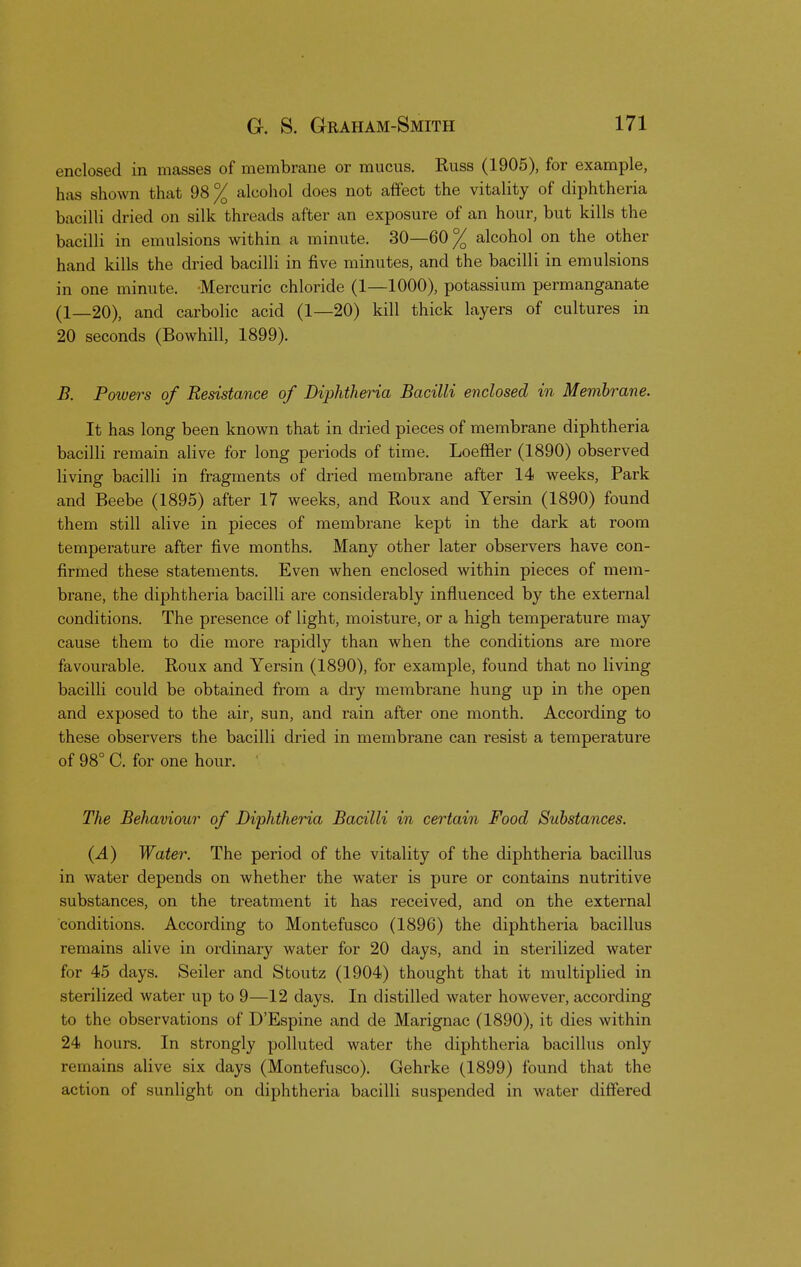 enclosed in masses of membrane or mucus. Russ (1905), for example, has shown that 98% alcohol does not affect the vitality of diphtheria bacilli dried on silk threads after an exposure of an hour, but kills the bacilli in emulsions within a minute. 30—60% alcohol on the other hand kills the dried bacilli in five minutes, and the bacilli in emulsions in one minute. -Mercuric chloride (1—1000), potassium permanganate (1—20), and carbolic acid (1—20) kill thick layers of cultures in 20 seconds (Bowhill, 1899). B. Powers of Resistance of Diphtheria Bacilli enclosed in Membrane. It has long been known that in dried pieces of membrane diphtheria bacilli remain alive for long periods of time. Loeffier (1890) observed living bacilli in fragments of dried membrane after 14 weeks, Park and Beebe (1895) after 17 weeks, and Roux and Yersin (1890) found them still alive in pieces of membrane kept in the dark at room temperature after five months. Many other later observers have con- firmed these statements. Even when enclosed within pieces of mem- brane, the diphtheria bacilli are considerably influenced by the external conditions. The presence of light, moisture, or a high temperature may cause them to die more rapidly than when the conditions are more favourable. Roux and Yersin (1890), for example, found that no living bacilli could be obtained from a dry membrane hung up in the open and exposed to the air, sun, and rain after one month. According to these observers the bacilli dried in membrane can resist a temperature of 98° C. for one hour. The Behaviour of Diphtheria Bacilli in certain Food Substances. (A) Water. The period of the vitality of the diphtheria bacillus in water depends on whether the water is pure or contains nutritive substances, on the treatment it has received, and on the external conditions. According to Montefusco (1896) the diphtheria bacillus remains alive in ordinary water for 20 days, and in sterilized water for 45 days. Seiler and Stoutz (1904) thought that it multiplied in sterilized water up to 9—12 days. In distilled water however, according to the observations of D'Espine and de Marignac (1890), it dies within 24 hours. In strongly polluted water the diphtheria bacillus only remains alive six days (Montefusco). Gehrke (1899) found that the action of sunlight on diphtheria bacilli suspended in water differed