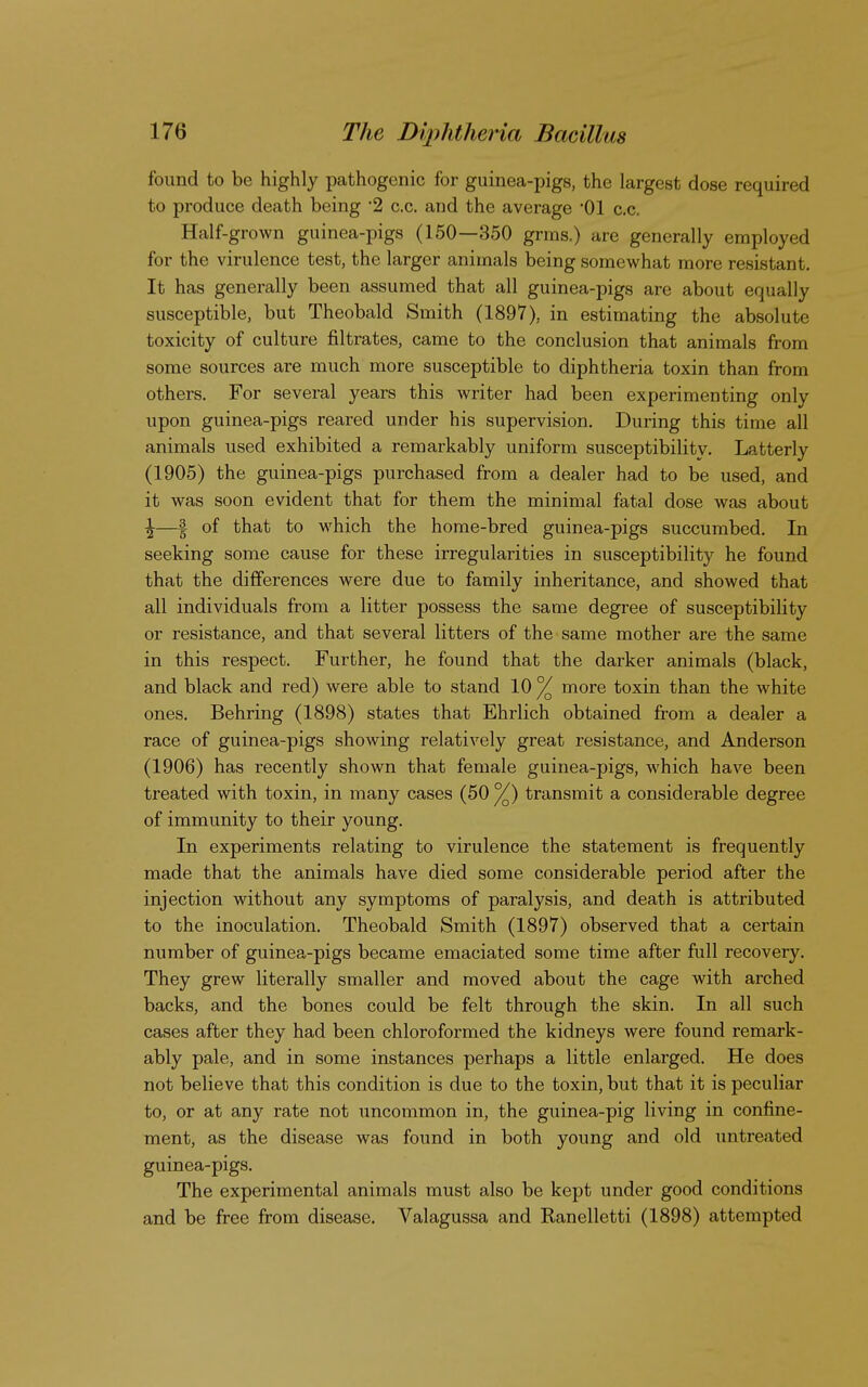 found to be highly pathogenic for guinea-pigs, the largest dose required to produce death being 2 c.c. and the average 01 c.c. Half-grown guinea-pigs (150—350 grms.) are generally employed for the virulence test, the larger animals being somewhat more resistant. It has generally been assumed that all guinea-pigs are about equally susceptible, but Theobald Smith (1897), in estimating the absolute toxicity of culture filtrates, came to the conclusion that animals from some sources are much more susceptible to diphtheria toxin than from others. For several years this writer had been experimenting only upon guinea-pigs reared under his supervision. During this time all animals used exhibited a remarkably uniform susceptibilitv. Latterly (1905) the guinea-pigs purchased from a dealer had to be used, and it was soon evident that for them the minimal fatal dose was about ^—| of that to which the home-bred guinea-pigs succumbed. In seeking some cause for these irregularities in susceptibility he found that the differences were due to family inheritance, and showed that all individuals from a litter possess the same degree of susceptibility or resistance, and that several litters of the same mother are the same in this respect. Further, he found that the darker animals (black, and black and red) were able to stand 10% more toxin than the white ones. Behring (1898) states that Ehrlich obtained from a dealer a race of guinea-pigs showing relatively great resistance, and Anderson (1906) has recently shown that female guinea-pigs, which have been treated with toxin, in many cases (50 %) transmit a considerable degree of immunity to their young. In experiments relating to virulence the statement is frequently made that the animals have died some considerable period after the injection without any symptoms of paralysis, and death is attributed to the inoculation. Theobald Smith (1897) observed that a certain number of guinea-pigs became emaciated some time after full recovery. They grew literally smaller and moved about the cage with arched backs, and the bones could be felt through the skin. In all such cases after they had been chloroformed the kidneys were found remark- ably pale, and in some instances perhaps a little enlarged. He does not believe that this condition is due to the toxin, but that it is peculiar to, or at any rate not uncommon in, the guinea-pig living in confine- ment, as the disease was found in both young and old untreated guinea-pigs. The experimental animals must also be kept under good conditions and be free from disease. Valagussa and Ranelletti (1898) attempted