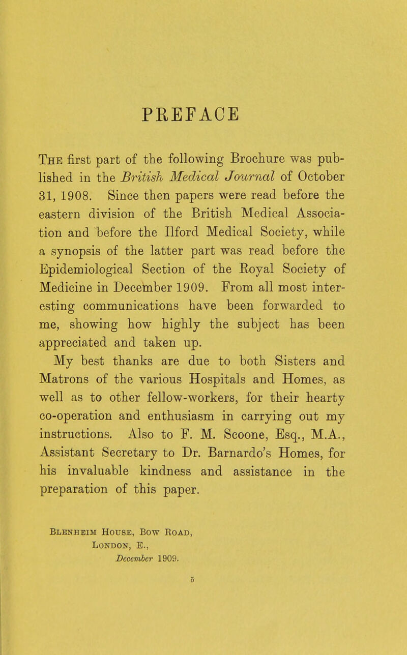 PREFACE The first part of the following Brochure was pub- lished in the British Medical Journal of October 31, 1908. Since then papers were read before the eastern division of the British Medical Associa- tion and before the Ilford Medical Society, while a synopsis of the latter part was read before the Epidemiological Section of the Royal Society of Medicine in December 1909. From all most inter- esting communications have been forwarded to me, showing how highly the subject has been appreciated and taken up. My best thanks are due to both Sisters and Matrons of the various Hospitals and Homes, as well as to other fellow-workers, for their hearty co-operation and enthusiasm in carrying out my instructions. Also to F. M. Scoone, Esq., M.A., Assistant Secretary to Dr. Barnardo's Homes, for his invaluable kindness and assistance in the preparation of this paper. Blenheim House, Bow Road, London, E., December 1909.