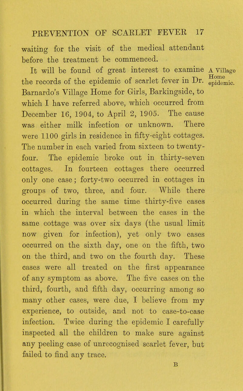 waiting for the visit of the medical attendant before the treatment be commenced. It will be found of great interest to examine a Village the records of the epidemic of scarlet fever in Dr. ^2^. Barnardo's Village Home for Girls, Barkingside, to which I have referred above, which occurred from December 16, 1904, to April 2, 1905. The cause was either milk infection or unknown. There were 1100 girls in residence in fifty-eight cottages. The number in each varied from sixteen to twenty- four. The epidemic broke out in thirty-seven cottages. In fourteen cottages there occurred only one case; forty-two occurred in cottages in groups of two, three, and four. While there occurred during the same time thirty-five cases in which the interval between the cases in the same cottage was over six days (the usual limit now given for infection), yet only two cases occurred on the sixth day, one on the fifth, two on the third, and two on the fourth day. These cases were all treated on the first appearance of any symptom as above. The five cases on the third, fourth, and fifth day, occurring among so many other cases, were due, I believe from my experience, to outside, and not to case-to-case infection. Twice during the epidemic I carefully inspected all the children to make sure against any peeling case of unrecognised scarlet fever, but failed to find any trace. B