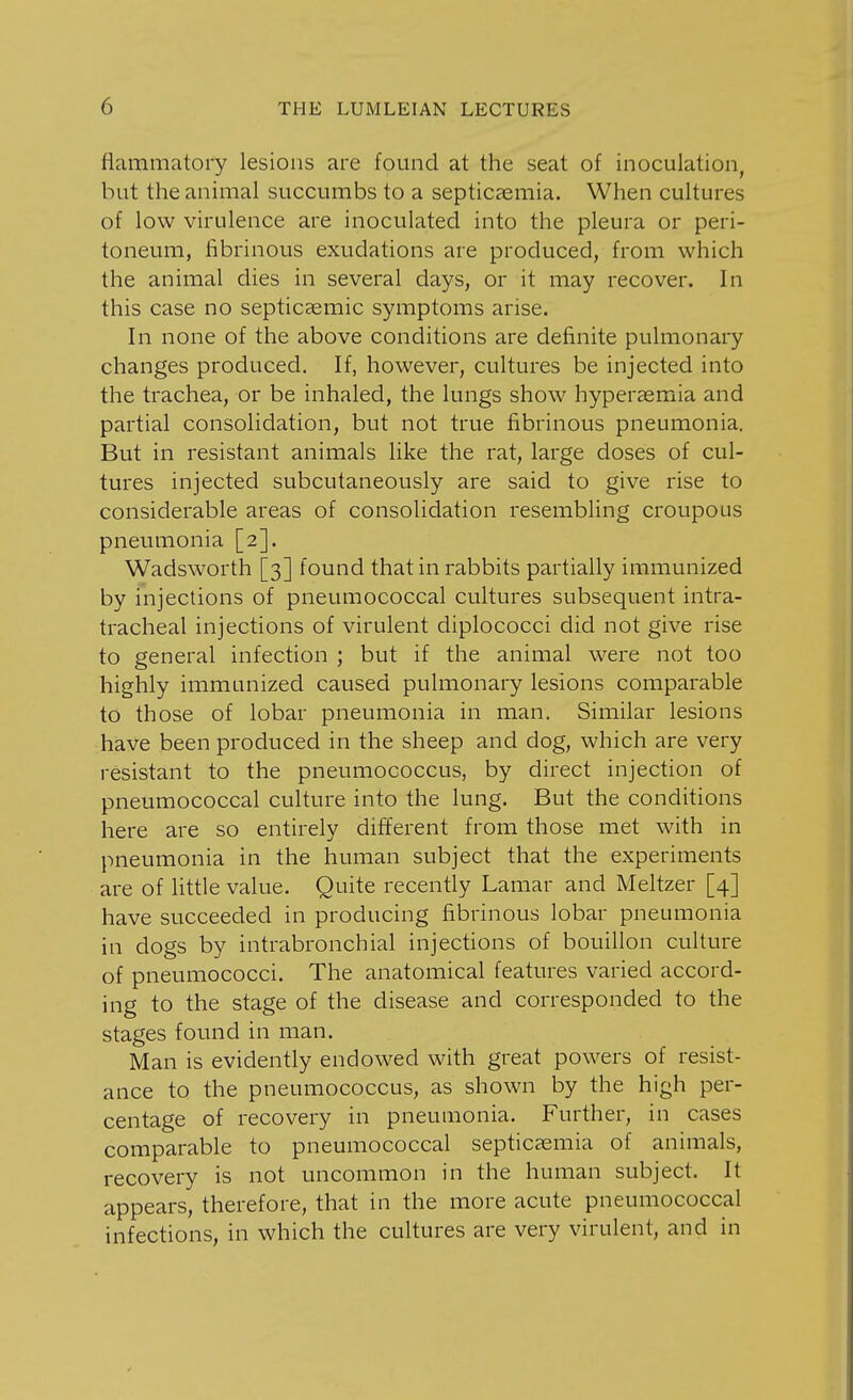 iiammatory lesions are found at the seat of inoculation, but the animal succumbs to a septicaemia. When cultures of low virulence are inoculated into the pleura or peri- toneum, fibrinous exudations are produced, from which the animal dies in several days, or it may recover. In this case no septicaemic symptoms arise. In none of the above conditions are definite pulmonary changes produced. If, however, cultures be injected into the trachea, or be inhaled, the lungs show hyperaemia and partial consolidation, but not true fibrinous pneumonia. But in resistant animals like the rat, large doses of cul- tures injected subcutaneously are said to give rise to considerable areas of consolidation resembling croupous pneumonia [2]. Wadsworth [3] found that in rabbits partially immunized by injections of pneumococcal cultures subsequent intra- tracheal injections of virulent diplococci did not give rise to general infection ; but if the animal were not too highly immunized caused pulmonary lesions comparable to those of lobar pneumonia in man. Similar lesions have been produced in the sheep and dog, which are very resistant to the pneumococcus, by direct injection of pneumococcal culture into the lung. But the conditions here are so entirely different from those met with in pneumonia in the human subject that the experiments are of little value. Quite recently Lamar and Meltzer [4] have succeeded in producing fibrinous lobar pneumonia in dogs by intrabronchial injections of bouillon culture of pneumococci. The anatomical features varied accord- ing to the stage of the disease and corresponded to the stages found in man. Man is evidently endowed with great powers of resist- ance to the pneumococcus, as shown by the high per- centage of recovery in pneumonia. Further, in cases comparable to pneumococcal septicaemia of animals, recovery is not uncommon in the human subject. It appears, therefore, that in the more acute pneumococcal infections, in which the cultures are very virulent, and in