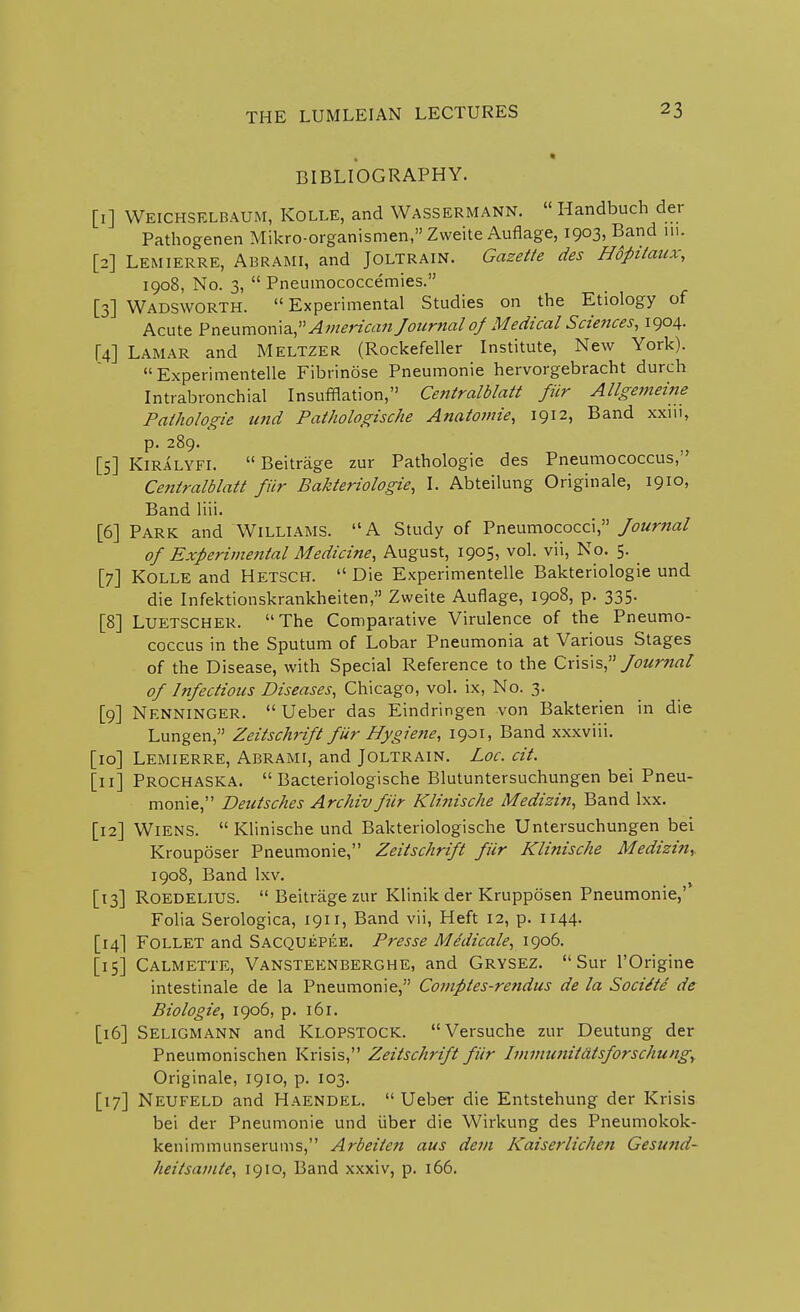 BIBLIOGRAPHY. [I] Weichselbaum, Kolle, and Wassermann.  Handbuch der Pathogenen Mikro-organismen, Zweite Auflage, 1903, Band in. [2] Lemierre, Abrami, and Joltrain. Gazette des Hopitaux, 1908, No. 3,  Pneumococcemies. [3] Wadsworth. Experimental Studies on the Etiology of Acute Pneumoma, American Journal of Medical Sciences, 1904. [4] Lamar and Meltzer (Rockefeller Institute, New York).  Experimented Fibrinose Pneumonie hervorgebracht durch Intrabronchial Insufflation, Centralblatt fiir Allgemeine Pathologie und Pathologische Anatomie, 1912, Band xxiu, p. 289. [5] Kiralyfi.  Beitrage zur Pathologie des Pneumococcus, Centralblatt fiir Bakteriologie, I. Abteilung Originale, 1910, Band liii. [6] Park and Williams. A Study of Pneumococci, Journal of Experimental Medicine, August, 1905, vol. vii, No. 5. ^ [7] Kolle and Hetscel  Die Experimented Bakteriologie und die Infektionskrankheiten, Zweite Auflage, 1908, p. 335. [8] Luetscher. The Comparative Virulence of the Pneumo- coccus in the Sputum of Lobar Pneumonia at Various Stages of the Disease, with Special Reference to the Crisis, Journal of Infectious Diseases, Chicago, vol. ix, No. 3. [9] Nf.nninger.  Ueber das Eindringen von Bakterien in die Lungen, Zeitschrift fiir Hygiene, 1901, Band xxxviii. [10] Lemierre, Abrami, and Joltrain. Loc. cit. [II] Prochaska.  Bacteriologische Blutuntersuchungen bei Pneu- monie, Deutsches Archiv fiir Klinische Medizin, Band lxx. [12] Wiens.  Klinische und Bakteriologische Untersuchungen bei Krouposer Pneumonie, Zeitschrift fiir Klinische Medizin,. 1908, Band lxv. [13] Roedelius.  Beitrage zur Klinik der Krupposen Pneumonie,'' Folia Serologica, 1911, Band vii, Heft 12, p. 1144. [14] Follet and Sacquepee. Presse Medicate, 1906. [15] Calmette, Vansteenberghe, and GRYSEZ. Sur l'Origine intestinale de la Pneumonie, Comples-rendus de la Socitte de Biologie, 1906, p. 161. [16] Seligmann and KLOPSTOCK. Versuche zur Deutung der Pneumonischen Krisis, Zeitschrift fiir Immunitdtsforschung, Originale, 1910, p. 103. [17] Neufeld and Haendel. Ueber die Entstehung der Krisis bei der Pneumonie und iiber die Wirkung des Pneumokok- kenimmunserums, Arbeiten aus dem Kaiserlichen Gesund- heitsamte, 1910, Band xxxiv, p. 166.