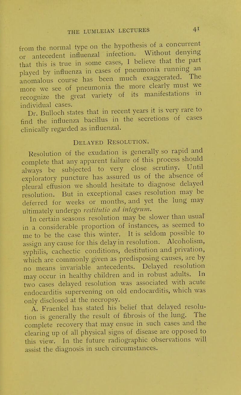 from the normal type on the hypothesis of a concurrent or antecedent influenzal infection. Without denying that this is true in some cases, I believe that the part played by influenza in cases of pneumonia running an anomalous course has been much exaggerated. The more we see of pneumonia the more clearly must we recognize the great variety of its manifestations in individual cases. Dr. Bulloch states that in recent years it is very rare to find the influenza bacillus in the secretions of cases clinically regarded as influenzal. Delayed Resolution. Resolution of the exudation is generally so rapid and complete that any apparent failure of this process should always be subjected to very close scrutiny. Until exploratory puncture has assured us of the absence of pleural effusion we should hesitate to diagnose delayed resolution. But in exceptional cases resolution may be deferred for weeks or months, and yet the lung may ultimately undergo restitutio ad integrum. In certain seasons resolution may be slower than usual in a considerable proportion of instances, as seemed to me to be the case this winter. It is seldom possible to assign any cause for this delay in resolution. Alcoholism, syphilis, cachectic conditions, destitution and privation, which are commonly given as predisposing causes, are by no means invariable antecedents. Delayed resolution may occur in healthy children and in robust adults. In two cases delayed resolution was associated with acute endocarditis supervening on old endocarditis, which was only disclosed at the necropsy. A. Fraenkel has stated his belief that delayed resolu- tion is generally the result of fibrosis of the lung. The complete recovery that may ensue in such cases and the clearing up of all physical signs of disease are opposed to this view. In the future radiographic observations will assist the diagnosis in such circumstances.
