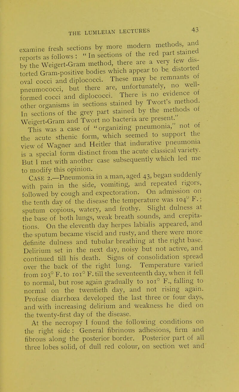 examine fresh sections by more modern methodIs. and reports as follows :  In sections of the red put stained bv the Weigert-Gram method, there are a very few dis- torted Gram-positive bodies which appear to be. distoitec oval cocci and diplococci. These may be remnants of pneumococci, but there are, unfortunately, no well- formed cocci and diplococci. There is no evidence of other organisms in sections stained by Twort s method In sections of the grey part stained by the methods of Weigert-Gram and Twort no bacteria are present. This was a case of organizing pneumonia, not ot the acute sthenic form, which seemed to support the view of Wagner and Heitler that indurative pneumonia is a special form distinct from the acute classical variety. But I met with another case subsequently which led me to modify this opinion. Case 2.—Pneumonia in a man, aged 43, began suddenly with pain in the side, vomiting, and repeated rigors, followed by cough and expectoration. On admission on the tenth day of the disease the temperature was 104° F.; sputum copious, watery, and frothy. Slight dulness at the base of both lungs, weak breath sounds, and crepita- tions. On the eleventh day herpes labialis appeared, and the sputum became viscid and rusty, and there were more definite dulness and tubular breathing at the right base. Delirium set in the next day, noisy but not active, and continued till his death. Signs of consolidation spread over the back of the right lung. Temperature varied from 1030 F. to 1010 F. till the seventeenth day, when it fell to normal, but rose again gradually to 1010 F., falling to normal on the twentieth day, and not rising again. Profuse diarrhoea developed the last three or four days, and with increasing delirium and weakness he died on the twenty-first day of the disease. At the necropsy I found the following conditions on the right side : General fibrinous adhesions, firm and fibrous along the posterior border. Posterior part of all three lobes solid, of dull red colour, on section wet and
