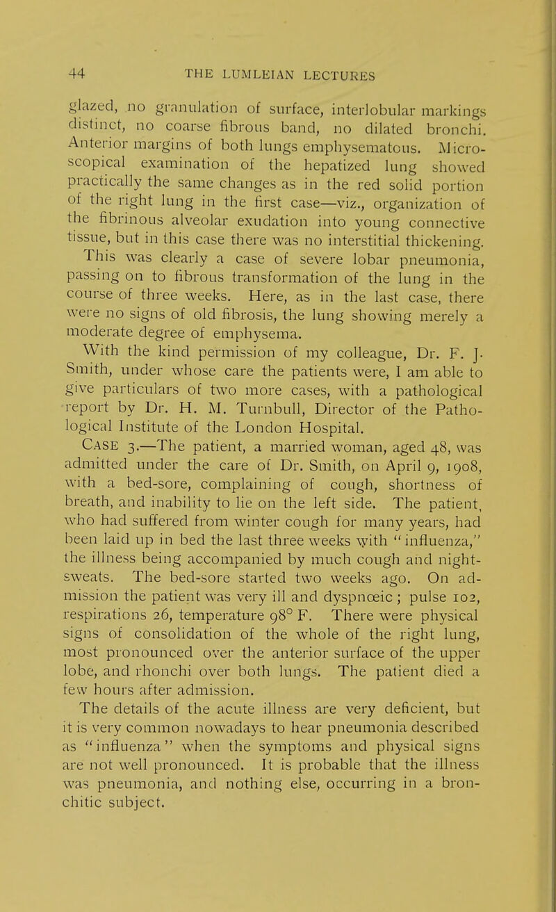 glazed, no granulation of surface, interlobular markings distinct, no coarse fibrous band, no dilated bronchi. Anterior margins of both lungs emphysematous. Micro- scopical examination of the hepatized lung showed practically the same changes as in the red solid portion of the right lung in the first case—viz., organization of the fibrinous alveolar exudation into young connective tissue, but in this case there was no interstitial thickening. This was clearly a case of severe lobar pneumonia, passing on to fibrous transformation of the lung in the course of three weeks. Here, as in the last case, there were no signs of old fibrosis, the lung showing merely a moderate degree of emphysema. With the kind permission of my colleague, Dr. F. J. Smith, under whose care the patients were, I am able to give particulars of two more cases, with a pathological report by Dr. H. M. Turnbull, Director of the Patho- logical Institute of the London Hospital. Case 3.—The patient, a married woman, aged 48, was admitted under the care of Dr. Smith, on April 9, 1908, with a bed-sore, complaining of cough, shortness of breath, and inability to lie on the left side. The patient, who had suffered from winter cough for many years, had been laid up in bed the last three weeks \yith influenza, the illness being accompanied by much cough and night- sweats. The bed-sore started two weeks ago. On ad- mission the patient was very ill and dyspnceic ; pulse 102, respirations 26, temperature 980 F. There were physical signs of consolidation of the whole of the right lung, most pronounced over the anterior surface of the upper lobe, and rhonchi over both lungs. The patient died a few hours after admission. The details of the acute illness are very deficient, but it is very common nowadays to hear pneumonia described as influenza when the symptoms and physical signs are not well pronounced. It is probable that the illness was pneumonia, and nothing else, occurring in a bron- chitic subject.