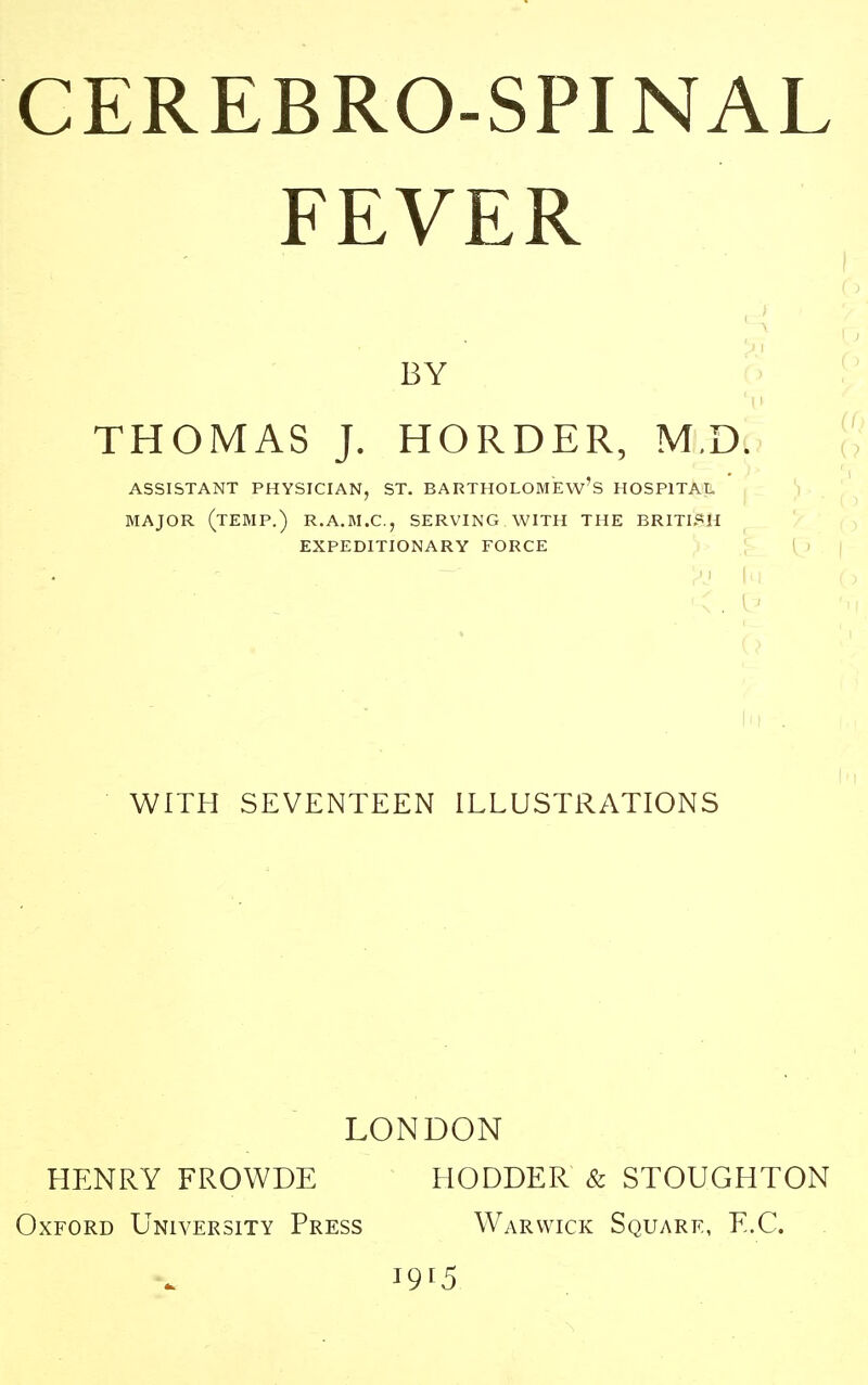 FEVER BY THOMAS J. HORDER, M.D. ASSISTANT PHYSICIAN, ST. BARTHOLOMEW'S HOSPITAL MAJOR (TEMP.) R.A.M.C, SERVING WITH THE BRITISH EXPEDITIONARY FORCE WITH SEVENTEEN ILLUSTRATIONS LONDON HENRY FROWDE HODDER & STOUGHTON Oxford University Press Warwick Square, E.C. I9[5