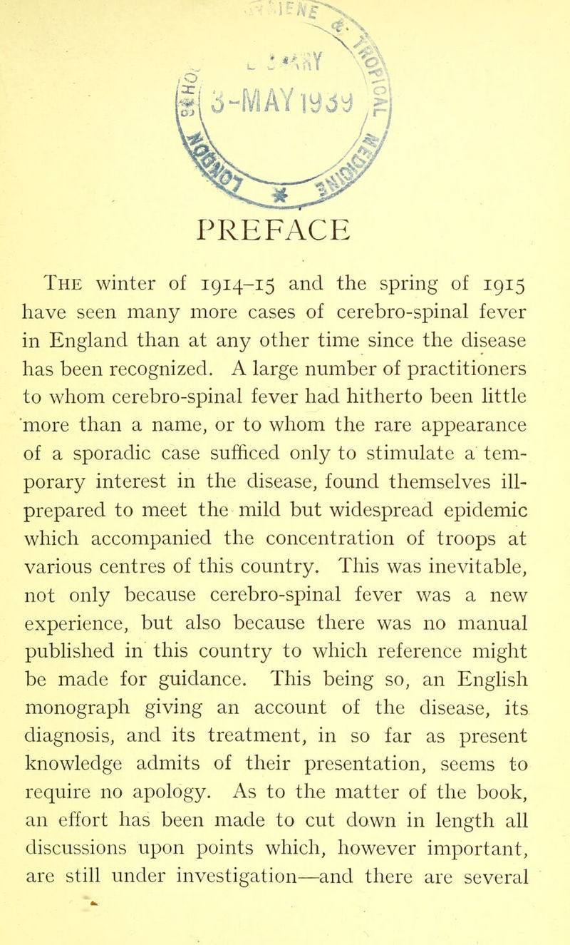 PREFACE The winter of 1914-15 and the spring of 1915 have seen many more cases of cerebro-spinal fever in England than at any other time since the disease has been recognized. A large number of practitioners to whom cerebro-spinal fever had hitherto been little more than a name, or to whom the rare appearance of a sporadic case sufficed only to stimulate a tem- porary interest in the disease, found themselves ill- prepared to meet the mild but widespread epidemic which accompanied the concentration of troops at various centres of this country. This was inevitable, not only because cerebro-spinal fever was a new experience, but also because there was no manual published in this country to which reference might be made for guidance. This being so, an English monograph giving an account of the disease, its diagnosis, and its treatment, in so far as present knowledge admits of their presentation, seems to require no apology. As to the matter of the book, an effort has been made to cut down in length all discussions upon points which, however important, are still under investigation—and there are several