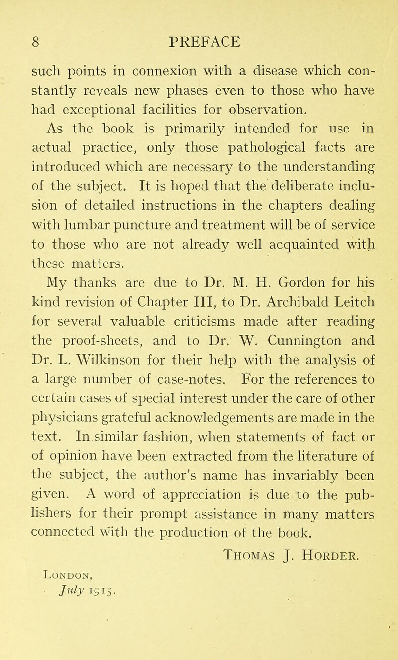 such points in connexion with a disease which con- stantly reveals new phases even to those who have had exceptional facilities for observation. As the book is primarily intended for use in actual practice, only those pathological facts are introduced which are necessary to the understanding of the subject. It is hoped that the deliberate inclu- sion of detailed instructions in the chapters dealing with lumbar puncture and treatment will be of service to those who are not already well acquainted with these matters. My thanks are due to Dr. M. H. Gordon for his kind revision of Chapter III, to Dr. Archibald Leitch for several valuable criticisms made after reading the proof-sheets, and to Dr. W. Cunnington and Dr. L. Wilkinson for their help with the analysis of a large number of case-notes. For the references to certain cases of special interest under the care of other physicians grateful acknowledgements are made in the text. In similar fashion, when statements of fact or of opinion have been extracted from the literature of the subject, the author's name has invariably been given. A word of appreciation is due to the pub- lishers for their prompt assistance in many matters connected with the production of the book. Thomas J. Horder. London, . July 1915.