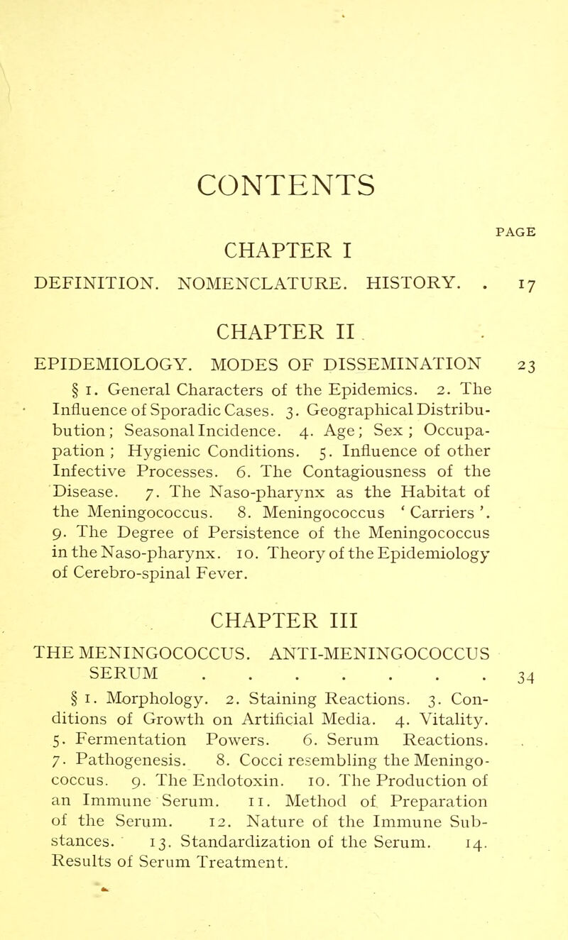 CONTENTS CHAPTER I DEFINITION. NOMENCLATURE. HISTORY. . CHAPTER II EPIDEMIOLOGY. MODES OF DISSEMINATION § i. General Characters of the Epidemics. 2. The Influence of Sporadic Cases. 3. Geographical Distribu- bution; Seasonal Incidence. 4. Age; Sex; Occupa- pation ; Hygienic Conditions. 5. Influence of other Infective Processes. 6. The Contagiousness of the Disease. 7. The Naso-pharynx as the Habitat of the Meningococcus. 8. Meningococcus 'Carriers'. 9. The Degree of Persistence of the Meningococcus in the Naso-pharynx. 10. Theory of the Epidemiology of Cerebro-spinal Fever. CHAPTER III THE MENINGOCOCCUS. ANTI-MENINGOCOCCU S SERUM ' . § 1. Morphology. 2. Staining Reactions. 3. Con- ditions of Growth on Artificial Media. 4. Vitality. 5. Fermentation Powers. 6. Serum Reactions. 7. Pathogenesis. 8. Cocci resembling the Meningo- coccus. 9. The Endotoxin. 10. The Production of an Immune Serum. 11. Method of Preparation of the Serum. 12. Nature of the Immune Sub- stances. 13. Standardization of the Serum. 14. Results of Serum Treatment.