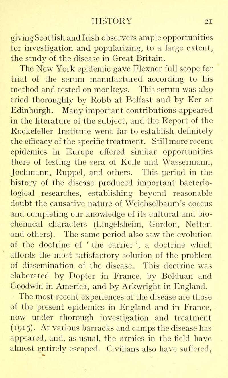 giving Scottish and Irish observers ample opportunities for investigation and popularizing, to a large extent, the study of the disease in Great Britain. The New York epidemic gave Flexner full scope for trial of the serum manufactured according to his method and tested on monkeys. This serum was also tried thoroughly by Robb at Belfast and by Ker at Edinburgh. Many important contributions appeared in the literature of the subject, and the Report of the Rockefeller Institute went far to establish definitely the efficacy of the specific treatment. Still more recent epidemics in Europe offered similar opportunities there of testing the sera of Kolle and Wassermann, Jochmann, Ruppel, and others. This period in the history of the disease produced important bacterio- logical researches, establishing beyond reasonable doubt the causative nature of Weichselbaum's coccus and completing our knowledge of its cultural and bio- chemical characters (Lingelsheim, Gordon, Netter, and others). The same period also saw the evolution of the doctrine of ' the carrier ', a doctrine which affords the most satisfactory solution of the problem of dissemination of the disease. This doctrine was elaborated by Dopter in France, by Bolduan and Goodwin in America, and by Arkwright in England. The most recent experiences of the disease are those of the present epidemics in England and in France, now under thorough investigation and treatment (1915). At various barracks and camps the disease has appeared, and, as usual, the armies in the field have almost entirely escaped. Civilians also have suffered,