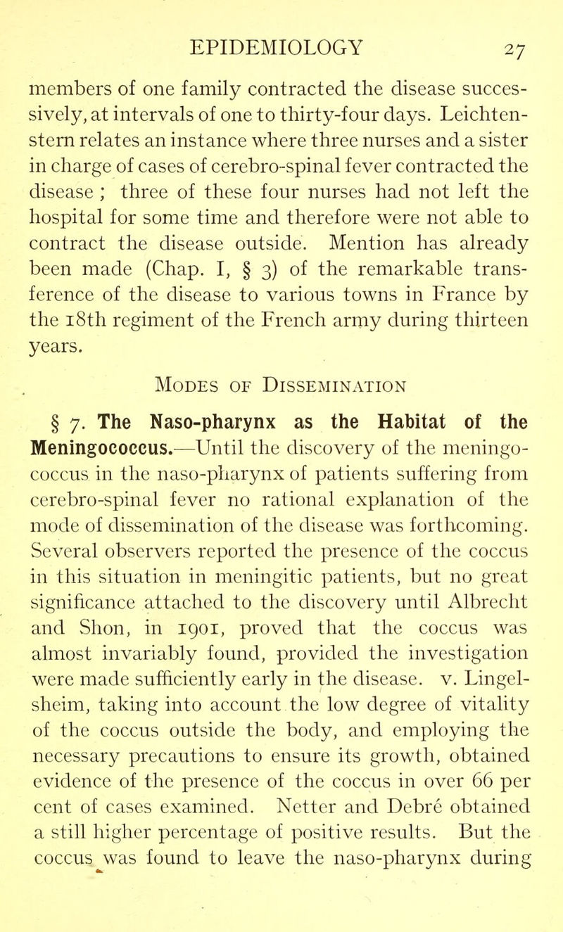 members of one family contracted the disease succes- sively, at intervals of one to thirty-four days. Leichten- stern relates an instance where three nurses and a sister in charge of cases of cerebro-spinal fever contracted the disease ; three of these four nurses had not left the hospital for some time and therefore were not able to contract the disease outside. Mention has already been made (Chap. I, § 3) of the remarkable trans- ference of the disease to various towns in France by the 18th regiment of the French army during thirteen years. Modes of Dissemination § 7. The Naso-pharynx as the Habitat of the Meningococcus.—Until the discovery of the meningo- coccus in the naso-pharynx of patients suffering from cerebro-spinal fever no rational explanation of the mode of dissemination of the disease was forthcoming. Several observers reported the presence of the coccus in this situation in meningitic patients, but no great significance attached to the discovery until Albrecht and Shon, in 1901, proved that the coccus was almost invariably found, provided the investigation were made sufficiently early in the disease, v. Lingel- sheim, taking into account the low degree of vitality of the coccus outside the body, and employing the necessary precautions to ensure its growth, obtained evidence of the presence of the coccus in over 66 per cent of cases examined. Netter and Debre obtained a still higher percentage of positive results. But the coccus was found to leave the naso-pharynx during