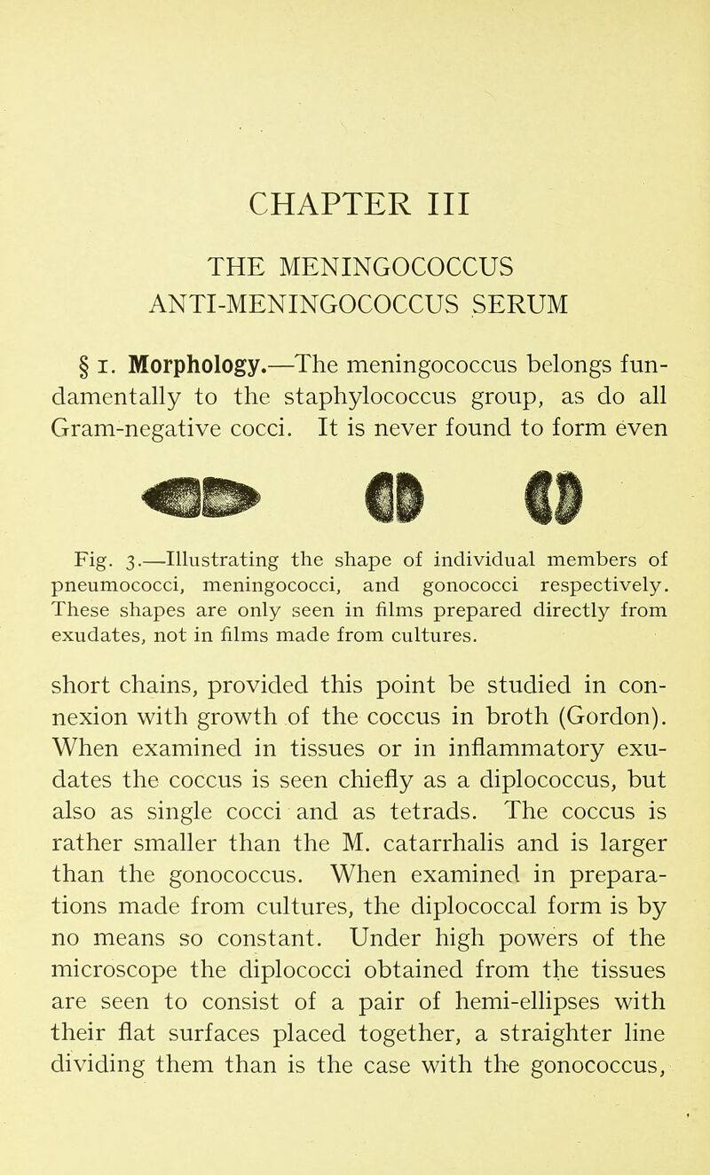 CHAPTER III THE MENINGOCOCCUS ANTI-MENINGOCOCCUS SERUM § i. Morphology.—The meningococcus belongs fun- damentally to the staphylococcus group, as do all Gram-negative cocci. It is never found to form even Fig. 3.—Illustrating the shape of individual members of pneumococci, meningococci, and gonococci respectively. These shapes are only seen in films prepared directly from exudates, not in films made from cultures. short chains, provided this point be studied in con- nexion with growth of the coccus in broth (Gordon). When examined in tissues or in inflammatory exu- dates the coccus is seen chiefly as a diplococcus, but also as single cocci and as tetrads. The coccus is rather smaller than the M. catarrhalis and is larger than the gonococcus. When examined in prepara- tions made from cultures, the diplococcal form is by no means so constant. Under high powers of the microscope the diplococci obtained from the tissues are seen to consist of a pair of hemi-ellipses with their flat surfaces placed together, a straighter line dividing them than is the case with the gonococcus,