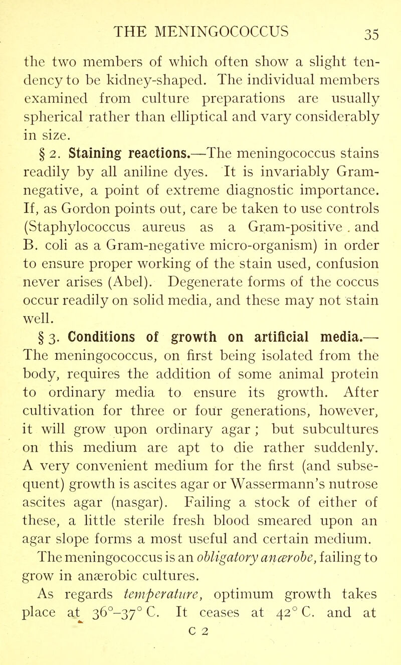 the two members of which often show a slight ten- dency to be kidney-shaped. The individual members examined from culture preparations are usually spherical rather than elliptical and vary considerably in size. § 2. Staining reactions.—The meningococcus stains readily by all aniline dyes. It is invariably Gram- negative, a point of extreme diagnostic importance. If, as Gordon points out, care be taken to use controls (Staphylococcus aureus as a Gram-positive . and B. coli as a Gram-negative micro-organism) in order to ensure proper working of the stain used, confusion never arises (Abel). Degenerate forms of the coccus occur readily on solid media, and these may not stain well. § 3. Conditions of growth on artificial media.— The meningococcus, on first being isolated from the body, requires the addition of some animal protein to ordinary media to ensure its growth. After cultivation for three or four generations, however, it will grow upon ordinary agar ; but subcultures on this medium are apt to die rather suddenly. A very convenient medium for the first (and subse- quent) growth is ascites agar or Wassermann's nutrose ascites agar (nasgar). Failing a stock of either of these, a little sterile fresh blood smeared upon an agar slope forms a most useful and certain medium. The meningococcus is an obligatory ancerobe, failing to grow in anaerobic cultures. As regards temperature, optimum growth takes place at 36°-37° C. It ceases at 420 C. and at c 2